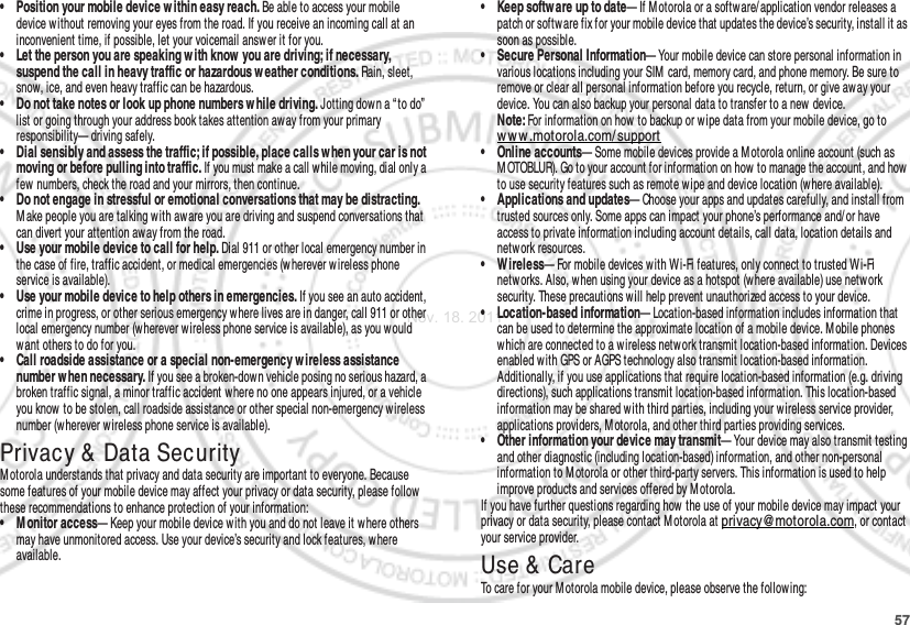 57• Position your mobile device w ithin easy reach. Be able to access your mobile device without removing your eyes from the road. If you receive an incoming call at an inconvenient time, if possible, let your voicemail answ er it for you.• Let the person you are speaking w ith know  you are driving; if necessary, suspend the call in heavy traffic or hazardous w eather conditions. Rain, sleet, snow, ice, and even heavy traffic can be hazardous.• Do not take notes or look up phone numbers w hile driving. Jotting down a “ to do”  list or going through your address book takes attention away from your primary responsibility— driving safely.• Dial sensibly and assess the traffic; if possible, place calls when your car is not moving or before pulling into traffic. If you must make a call while moving, dial only a few  numbers, check the road and your mirrors, then continue.• Do not engage in stressful or emotional conversations that may be distracting. M ake people you are talking with aw are you are driving and suspend conversations that can divert your attention away from the road.• Use your mobile device to call for help. Dial 911 or other local emergency number in the case of fire, traffic accident, or medical emergencies (wherever w ireless phone service is available).• Use your mobile device to help others in emergencies. If you see an auto accident, crime in progress, or other serious emergency where lives are in danger, call 911 or other local emergency number (wherever wireless phone service is available), as you would want others to do for you.• Call roadside assistance or a special non-emergency w ireless assistance number when necessary. If you see a broken-dow n vehicle posing no serious hazard, a broken traffic signal, a minor traffic accident where no one appears injured, or a vehicle you know  to be stolen, call roadside assistance or other special non-emergency w ireless number (w herever w ireless phone service is available).Privacy &amp; Data SecurityPrivacy &amp; Data SecurityMotorola understands that privacy and data security are important to everyone. Because some features of your mobile device may affect your privacy or data security, please follow  these recommendations to enhance protection of your information:• M onitor access— Keep your mobile device with you and do not leave it where others may have unmonitored access. Use your device’s security and lock features, where available.• Keep softw are up to date— If M otorola or a software/ application vendor releases a patch or softw are fix for your mobile device that updates the device’s security, install it as soon as possibl e.• Secure Personal Information— Your mobile device can store personal information in various locations including your SIM card, memory card, and phone memory. Be sure to remove or clear all personal information before you recycle, return, or give aw ay your device. You can also backup your personal data to transfer to a new device.Note: For information on how to backup or w ipe data from your mobile device, go to ww w .motorola.com/support• Online accounts— Some mobile devices provide a Motorola online account (such as M OTOBLUR). Go to your account for information on how to manage the account, and how to use security features such as remote wipe and device location (where available).• Applications and updates— Choose your apps and updates carefully, and install from trusted sources only. Some apps can impact your phone’s performance and/ or have access to private information including account details, call data, location details and netw ork resources.• Wireless— For mobile devices with W i-Fi features, only connect to trusted W i-Fi netw orks. Also, when using your device as a hotspot (where available) use network security. These precautions will help prevent unauthorized access to your device.• Location-based information— Location-based information includes information that can be used to determine the approximate location of a mobile device. M obile phones which are connected to a wireless netw ork transmit location-based information. Devices enabled w ith GPS or AGPS technology also transmit location-based information. Additionally, if you use applications that require location-based information (e.g. driving directions), such applications transmit location-based information. This location-based information may be shared with third parties, including your wireless service provider, applications providers, Motorola, and other third parties providing services.• Other information your device may transmit— Your device may also transmit testing and other diagnostic (including location-based) information, and other non-personal information to Motorola or other third-party servers. This information is used to help improve products and services offered by M otorola.If you have further questions regarding how  the use of your mobile device may impact your privacy or data security, please contact M otorola at privacy@motorola.com, or contact your service provider.Use &amp;  CareUse &amp; CareTo care for your M otorola mobile device, please observe the following:Nov. 18. 2011