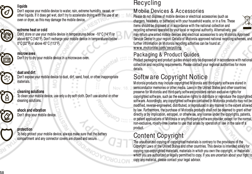 58liquidsDon’t expose your mobile device to water, rain, extreme humidity, sweat, or other liquids. If it does get wet, don’t try to accelerate drying w ith the use of an oven or dryer, as this may damage the mobile device.extreme heat or coldDon’t store or use your mobile device in temperatures below  -10°C (14°F) or above 60°C (140°F). Don’t recharge your mobile device in temperatures below 0° C (32° F) or above 45° C (113°F).microw avesDon’t try to dry your mobile device in a microw ave oven.dust and dirtDon’t expose your mobile device to dust, dirt, sand, food, or other inappropriate materials.cleaning solutionsTo clean your mobile device, use only a dry soft cloth. Don’t use alcohol or other cleaning solutions.shock and vibrationDon’t drop your mobile device.protectionTo help protect your mobile device, always make sure that the battery compartment and any connector covers are closed and secure.RecyclingRecyclingM obile Devices &amp; AccessoriesPlease do not dispose of mobile devices or electrical accessories (such as chargers, headsets, or batteries) with your household w aste, or in a fire. These items should be disposed of in accordance with the national collection and recycling schemes operated by your local or regional authority. Alternatively, you may return unwanted mobile devices and electrical accessories to any M otorola Approved Service Center in your region. Details of M otorola approved national recycling schemes, and further information on M otorola recycling activities can be found at: ww w .motorola.com/recyclingPackaging &amp; Product GuidesProduct packaging and product guides should only be disposed of in accordance with national collection and recycling requirements. Please contact your regional authorities for more details.Softw are Copyright NoticeSoftw are Copyright  NoticeM otorola products may include copyrighted M otorola and third-party softw are stored in semiconductor memories or other media. Law s in the United States and other countries preserve for Motorola and third-party software providers certain exclusive rights for copyrighted software, such as the exclusive rights to distribute or reproduce the copyrighted softw are. Accordingly, any copyrighted software contained in M otorola products may not be modified, reverse-engineered, distributed, or reproduced in any manner to the extent allowed by law. Furthermore, the purchase of M otorola products shall not be deemed to grant either directly or by implication, estoppel, or otherwise, any license under the copyrights, patents, or patent applications of Motorola or any third-party software provider, except for the normal, non-exclusive, royalty-free license to use that arises by operation of law in the sale of a product.Content CopyrightContent Copyri ghtThe unauthorized copying of copyrighted materials is contrary to the provisions of the Copyright Laws of the United States and other countries. This device is intended solely for copying non-copyrighted materials, materials in which you own the copyright, or materials which you are authorized or legally permitted to copy. If you are uncertain about your right to copy any material, please contact your legal advisor.Nov. 18. 2011
