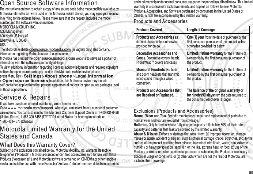 59Open Source Softw are InformationOSS InformationFor instructions on how to obtain a copy of any source code being made publicly available by Motorola related to software used in this M otorola mobile device, you may send your request in w riting to the address below. Please make sure that the request includes the model number and the softw are version number.M OTOROLA M OBILITY, INC.OSS M anagement600 North US Hwy 45Libertyville, IL 60048USAThe M otorola website opensource.motorola.com (in English only) also contains information regarding Motorola&apos;s use of open source.Motorola has created the opensource.motorola.com w ebsite to serve as a portal for interaction w ith the software community-at-large.To view additional information regarding licenses, acknowledgments and required copyright notices for open source packages used in this M otorola mobile device, please press M enu Key &gt;Set t ings &gt;About phone &gt;Legal information &gt;Open source licenses. In addition, this M otorola device may include self-contained applications that present supplemental notices for open source packages used in those applications.Service &amp; RepairsIf you have questions or need assistance, we&apos;re here to help.Go to w ww .motorola.com/ support, where you can select from a number of customer care options. You can also contact the Motorola Customer Support Center at 1-800-331-6456 (United States), 1-888-390-6456 (TTY/ TDD United States for hearing impaired), or 1-800-461-4575 (Canada).M otorola Limited Warranty for the United States and CanadaWarra ntyWhat Does this Warranty Cover?Subject to the exclusions contained below, M otorola M obility, Inc. warrants its mobile telephones (“ Products” ), Motorola-branded or certified accessories sold for use with these Products (“Accessories” ), and Motorola softw are contained on CD-ROMs or other tangible media and sold for use with these Products (“ Software” ) to be free from defects in materials and workmanship under normal consumer usage for the period(s) outlined below. This limited warranty is a consumer&apos;s exclusive remedy, and applies as follows to new M otorola Products, Accessories, and Software purchased by consumers in the United States or Canada, w hich are accompanied by this written warranty:Products and Ac cessoriesExclusions (Products and Ac cessories)Normal Wear and Tear. Periodic maintenance, repair and replacement of parts due to normal wear and tear are excluded from coverage.Batteries. Only batteries whose fully charged capacity falls below  80% of their rated capacity and batteries that leak are covered by this limited warranty.Abuse &amp; M isuse. Defects or damage that result from: (a) improper operation, storage, misuse or abuse, accident or neglect, such as physical damage (cracks, scratches, etc.) to the surface of the product resulting from misuse; (b) contact w ith liquid, water, rain, extreme humidity or heavy perspiration, sand, dirt or the like, extreme heat, or food; (c) use of the Products or Accessories for commercial purposes or subjecting the Product or Accessory to abnormal usage or conditions; or (d) other acts which are not the fault of M otorola, are excluded from coverage.Products Covered Length of CoverageProducts and Accessories as defined above, unless otherw ise provided for below.One (1) year from the date of purchase by the first consumer purchaser of the product unless otherwise provided for below.Decorative Accessories and Cases. Decorative covers, bezels, PhoneWrap™ covers and cases.Limited lifetime w arranty for the lifetime of ownership by the first consumer purchaser of the product.Monaural Headsets. Ear buds and boom headsets that transmit mono sound through a wired connection.Limited lifetime w arranty for the lifetime of ownership by the first consumer purchaser of the product.Products and Accessories that are Repaired or Replaced.The balance of the original w arranty or for ninety (90) days from the date returned to the consumer, whichever is longer.Nov. 18. 2011