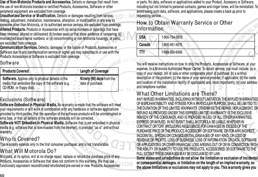 60Use of Non-M otorola Products and Accessories. Defects or damage that result from the use of non-M otorola branded or certified Products, Accessories, Softw are or other peripheral equipment are excluded from coverage.Unauthorized Service or M odification. Defects or damages resulting from service, testing, adjustment, installation, maintenance, alteration, or modification in any w ay by someone other than M otorola, or its authorized service centers, are excluded from coverage.Altered Products. Products or Accessories with (a) serial numbers or date tags that have been removed, altered or obliterated; (b) broken seals or that show evidence of tampering; (c) mismatched board serial numbers; or (d) nonconforming or non-M otorola housings, or parts, are excluded from coverage.Communication Services. Defects, damages, or the failure of Products, Accessories or Software due to any communication service or signal you may subscribe to or use with the Products Accessories or Softw are is excluded from coverage.Softw areExclusions (Softw are)Softw are Embodied in Physical M edia. No warranty is made that the softw are w ill meet your requirements or w ill work in combination with any hardware or software applications provided by third parties, that the operation of the software products will be uninterrupted or error free, or that all defects in the software products w ill be corrected.Softw are NOT Embodied in Physical M edia. Software that is not embodied in physical media (e.g. softw are that is downloaded from the Internet), is provided “ as is”  and without warranty.Who is Covered?This warranty extends only to the first consumer purchaser, and is not transferable.What Will M otorola Do?Motorola, at its option, will at no charge repair, replace or refund the purchase price of any Products, Accessories or Software that does not conform to this warranty. We may use functionally equivalent reconditioned/ refurbished/ pre-owned or new Products, Accessories Products Covered Length of CoverageSoftw are. Applies only to physical defects in the media that embodies the copy of the software (e.g. CD-ROM , or floppy disk).Ninety (90) days from the date of purchase.or parts. No data, software or applications added to your Product, Accessory or Software, including but not limited to personal contacts, games and ringer tones, will be reinstalled. To avoid losing such data, softw are, and applications, please create a back up prior to requesting service.How  to Obtain Warranty Service or Other InformationYou w ill receive instructions on how  to ship the Products, Accessories or Software, at your expense, to a M otorola Authorized Repair Center. To obtain service, you must include: (a) a copy of your receipt, bill of sale or other comparable proof of purchase; (b) a written description of the problem; (c) the name of your service provider, if applicable; (d) the name and location of the installation facility (if applicable) and, most importantly; (e) your address and telephone number.W hat Other Limitations are There?ANY IM PLIED WARRANTIES, INCLUDING WITHOUT LIM ITATION THE IM PLIED WARRANTIES OF M ERCHANTABILITY AND FITNESS FOR A PARTICULAR PURPOSE, SHALL BE LIMITED TO THE DURATION OF THIS LIMITED WARRANTY, OTHERWISE THE REPAIR, REPLACEM ENT, OR REFUND AS PROVIDED UNDER THIS EXPRESS LIM ITED WARRANTY IS THE EXCLUSIVE REM EDY OF THE CONSUMER, AND IS PROVIDED IN LIEU OF ALL OTHER WARRANTIES, EXPRESS OR IM PLIED. IN NO EVENT SHALL M OTOROLA BE LIABLE, W HETHER IN CONTRACT OR TORT (INCLUDING NEGLIGENCE) FOR DAM AGES IN EXCESS OF THE PURCHASE PRICE OF THE PRODUCT, ACCESSORY OR SOFTWARE, OR FOR ANY INDIRECT, INCIDENTAL, SPECIAL OR CONSEQUENTIAL DAM AGES OF ANY KIND, OR LOSS OF REVENUE OR PROFITS, LOSS OF BUSINESS, LOSS OF INFORM ATION OR DATA, SOFTWARE OR APPLICATIONS OR OTHER FINANCIAL LOSS ARISING OUT OF OR IN CONNECTION WITH THE ABILITY OR INABILITY TO USE THE PRODUCTS, ACCESSORIES OR SOFTWARE TO THE FULL EXTENT THESE DAM AGES M AY BE DISCLAIM ED BY LAW.Some states and jurisdictions do not allow  the limitation or exclusion of incidental or consequential damages, or limitation on the length of an implied w arranty, so the above limitations or exclusions may not apply to you. This w arranty gives you USA1-800-734-5870Canada1-800-461-4575TTY1-888-390-6456Nov. 18. 2011