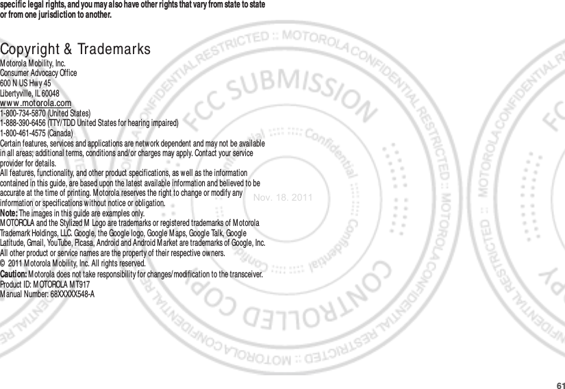 61specific legal rights, and you may also have other rights that vary from state to state or from one jurisdiction to another. Copyright &amp; TrademarksM otorola M obility, Inc.Consumer Advocacy Office600 N US Hwy 45Libertyville, IL 60048ww w .motorola.com1-800-734-5870 (United States)1-888-390-6456 (TTY/ TDD United States for hearing impaired)1-800-461-4575 (Canada)Certain features, services and applications are network dependent and may not be available in all areas; additional terms, conditions and/or charges may apply. Contact your service provider for details.All features, functionality, and other product specifications, as well as the information contained in this guide, are based upon the latest available information and believed to be accurate at the time of printing. Motorola reserves the right to change or modify any information or specifications without notice or obligation.Note: The images in this guide are examples only.MOTOROLA and the Stylized M Logo are trademarks or registered trademarks of M otorola Trademark Holdings, LLC. Google, the Google logo, Google M aps, Google Talk, Google Latitude, Gmail, YouTube, Picasa, Android and Android M arket are trademarks of Google, Inc. All other product or service names are the property of their respective ow ners.©  2011 Motorola Mobility, Inc. All rights reserved.Caution: Motorola does not take responsibility for changes/ modification to the transceiver.Product ID: M OTOROLA M T917Manual Number: 68XXXXX548-ANov. 18. 2011