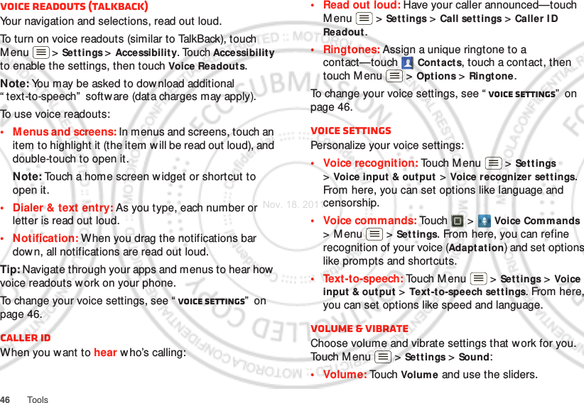 46 ToolsVoice readouts (TalkBack)Your navigation and selections, read out loud.To turn on voice readouts (similar to TalkBack), touch Menu  &gt; Set tings &gt; Accessibilit y. Touch Accessibility to enable the settings, then touch Voice Readouts.Note: You may be asked to download additional “ text-to-speech”  softw are (data charges may apply).To use voice readouts:• Menus and screens: In menus and screens, touch an item to highlight it (the item w ill be read out loud), and double-touch to open it.Note: Touch a home screen w idget or shortcut to open it.• Dialer &amp; text entry: As you type, each number or letter is read out loud.• Notification: When you drag the notifications bar down, all notifications are read out loud.Tip: Navigate through your apps and menus to hear how voice readouts work on your phone.To change your voice settings, see “ Voice settings”  on page 46.Caller IDWhen you want to hear w ho’s calling:• Read out loud: Have your caller announced—touch Menu  &gt; Set tings &gt; Call set tings &gt; Caller I D Readout .• Ringtones: Assign a unique ringtone to a contact—touch Contacts, touch a contact, then touch M enu  &gt; Options &gt; Ringtone.To change your voice settings, see “ Voice settings”  on page 46.Voice settingsPersonalize your voice settings:• Voice recognition: Touch Menu  &gt; Sett ings &gt;Voice input &amp; output  &gt; Voice recognizer settings. From here, you can set options like language and censorship.• Voice commands: Touch &gt; Voice Commands &gt;Menu  &gt;Settings. From here, you can refine recognition of your voice (Adapt at ion) and set options like prompts and shortcuts.• Text-to-speech: Touch M enu  &gt; Set tings &gt; Voice input  &amp; out put &gt; Text -to-speech settings. From here, you can set options like speed and language.Volume &amp; vibrateChoose volume and vibrate settings that work for you. Touch M enu  &gt; Set tings &gt; Sound:•Volume: To u ch  Volume and use the sliders.Nov. 18. 2011