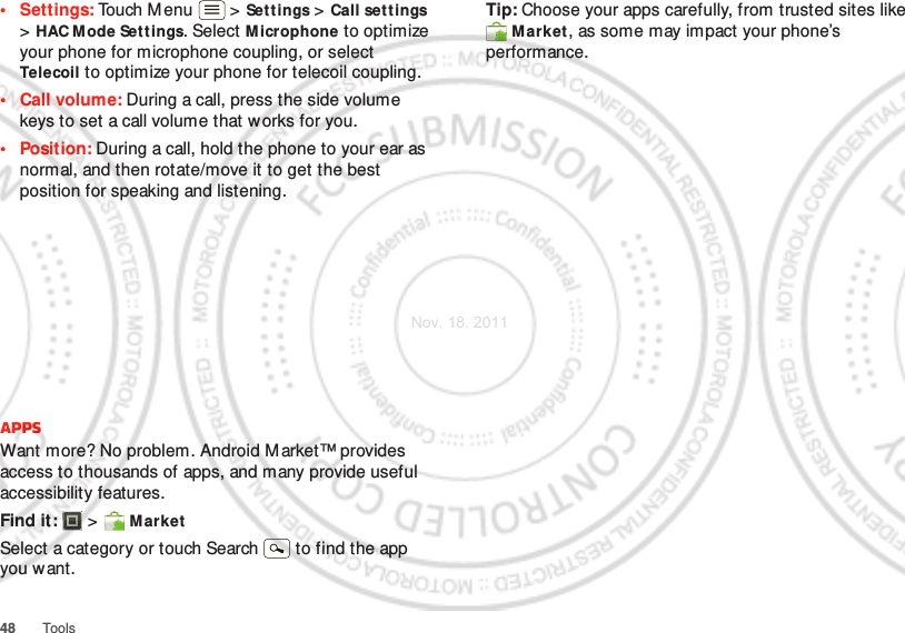 48 Tools• Settings: Touch M enu  &gt; Set t ings &gt; Call settings &gt;HAC M ode Sett ings. Select M icrophone to optimize your phone for microphone coupling, or select Telecoil to optimize your phone for telecoil coupling.•Call volume: During a call, press the side volume keys to set a call volume that w orks for you.• Position: During a call, hold the phone to your ear as normal, and then rotate/move it to get the best position for speaking and listening.AppsWant more? No problem. Android M arket™ provides access to thousands of apps, and many provide useful accessibility features.Find it:  &gt;  M arketSelect a category or touch Search   to find the app you want.Tip: Choose your apps carefully, from trusted sites like Market, as some may impact your phone’s performance.Nov. 18. 2011