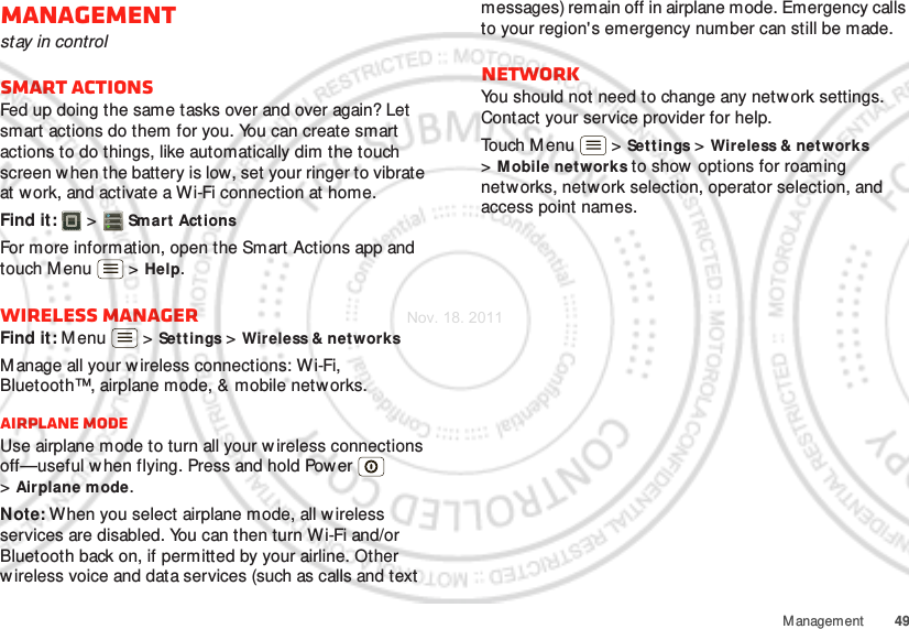 49ManagementManagementstay in controlSmart actionsFed up doing the same tasks over and over again? Let smart actions do them for you. You can create smart actions to do things, like automatically dim the touch screen w hen the battery is low, set your ringer to vibrate at work, and activate a Wi-Fi connection at home.Find it:   &gt; Smart ActionsFor more information, open the Smart Actions app and touch M enu  &gt; Help.Wireless managerFind it: Menu  &gt; Set tings &gt; Wireless &amp; net worksManage all your w ireless connections: Wi-Fi, Bluetooth™, airplane mode, &amp; mobile networks.Airplane modeUse airplane mode to turn all your wireless connections off—useful w hen flying. Press and hold Pow er  &gt;Airplane mode.Note: When you select airplane mode, all wireless services are disabled. You can then turn Wi-Fi and/or Bluetooth back on, if permitted by your airline. Other w ireless voice and data services (such as calls and text messages) remain off in airplane mode. Emergency calls to your region&apos;s emergency number can still be made.NetworkYou should not need to change any network settings. Contact your service provider for help.Touch M enu  &gt; Set tings &gt; Wireless &amp; net works &gt;Mobile networks to show options for roaming networks, network selection, operator selection, and access point names.Nov. 18. 2011