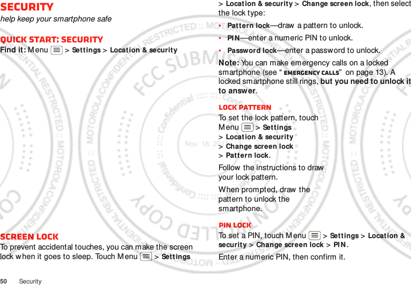 50 SecuritySecurityhelp keep your smartphone safeQuick start: SecurityFind it: Menu  &gt; Set tings &gt; Location &amp; securit yScreen lockTo prevent accidental touches, you can make the screen lock when it goes to sleep. Touch M enu  &gt; Set t ings &gt;Locat ion &amp; security &gt; Change screen lock, then select the lock type:•Pattern lock—draw  a pattern to unlock.•PI N —enter a numeric PIN to unlock.•Password lock—enter a password to unlock.Note: You can make emergency calls on a locked smartphone (see “ Emergency calls”  on page 13). A locked smartphone still rings, but you need to unlock it to answer.Lock patternTo set the lock pattern, touch Menu  &gt; Set tings &gt;Locat ion &amp; securit y &gt;Change screen lock &gt;Pattern lock.Follow the instructions to draw your lock pattern. When prompted, draw  the pattern to unlock the smartphone.PIN lockTo set a PIN, touch M enu  &gt; Settings &gt; Location &amp; securit y &gt; Change screen lock &gt; PI N .Enter a numeric PIN, then confirm it.Nov. 18. 2011