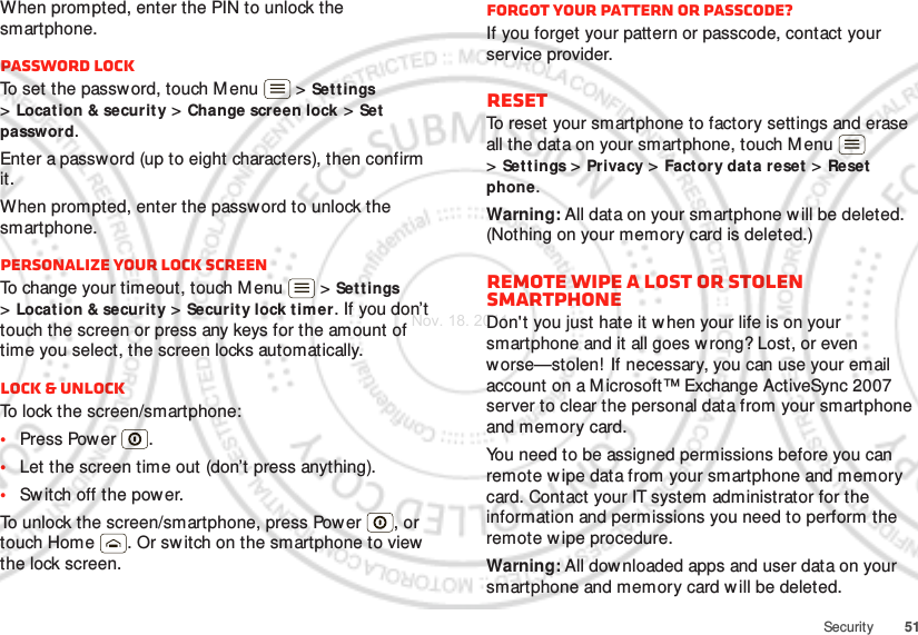 51SecurityWhen prompted, enter the PIN to unlock the smartphone.Password lockTo set the password, touch Menu  &gt; Set tings &gt;Location &amp; securit y &gt; Change screen lock &gt; Set password.Enter a password (up to eight characters), then confirm it.When prompted, enter the password to unlock the smartphone.Personalize your lock screenTo change your timeout, touch M enu  &gt; Settings &gt;Location &amp; securit y &gt; Security lock tim er. If you don’t touch the screen or press any keys for the amount of time you select, the screen locks automatically.Lock &amp; unlockTo lock the screen/smartphone:•Press Power .•Let the screen time out (don’t press anything).•Sw itch off the power.To unlock the screen/smartphone, press Power , or touch Home . Or sw itch on the smartphone to view the lock screen.Forgot your pattern or passcode?If you forget your pattern or passcode, contact your service provider.ResetTo reset your smartphone to factory settings and erase all the data on your smartphone, touch M enu  &gt;Set tings &gt; Privacy &gt; Factory data reset &gt; Reset phone.Warning: All data on your smartphone w ill be deleted. (Nothing on your memory card is deleted.)Remote wipe a lost or stolen smartphoneDon&apos;t you just hate it w hen your life is on your smartphone and it all goes wrong? Lost, or even worse—stolen! If necessary, you can use your email account on a Microsoft™ Exchange ActiveSync 2007 server to clear the personal data from your smartphone and memory card.You need to be assigned permissions before you can remote w ipe data from your smartphone and memory card. Contact your IT system administrator for the information and permissions you need to perform the remote w ipe procedure.Warning: All downloaded apps and user data on your smartphone and memory card w ill be deleted.Nov. 18. 2011