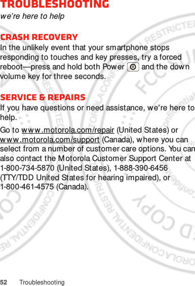 52 TroubleshootingTroubleshootingwe’re here to helpCrash recoveryIn the unlikely event that your smartphone stops responding to touches and key presses, try a forced reboot—press and hold both Power  and the down volume key for three seconds.Service &amp; RepairsIf you have questions or need assistance, we&apos;re here to help.Go to ww w .motorola.com/repair (United States) or www.motorola.com/support (Canada), w here you can select from a number of customer care options. You can also contact the Motorola Customer Support Center at 1-800-734-5870 (United States), 1-888-390-6456 (TTY/TDD United States for hearing impaired), or 1-800-461-4575 (Canada).Nov. 18. 2011