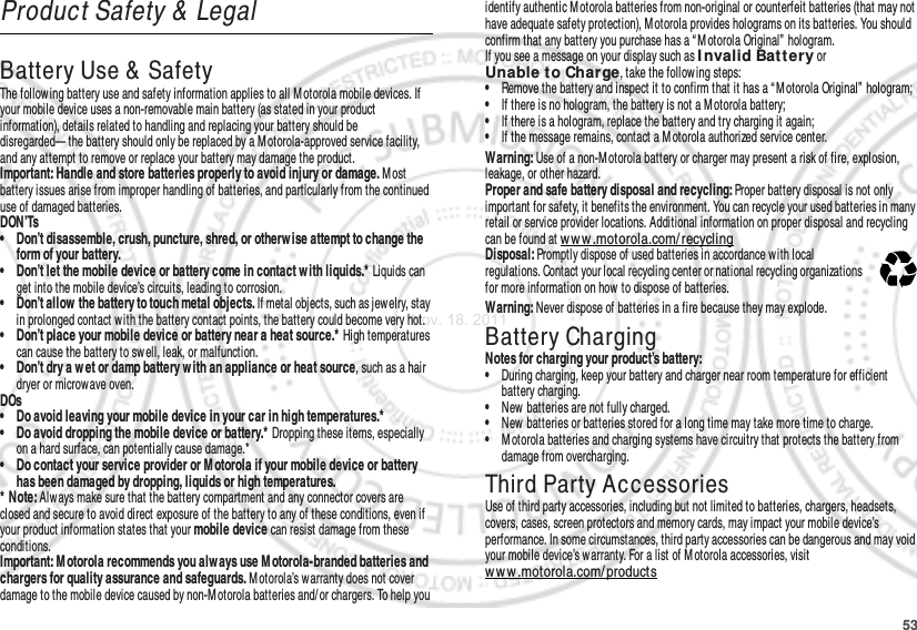 53Product Safety &amp;  LegalBattery Use &amp;  SafetyBattery Use &amp; SafetyThe following battery use and safety information applies to all Motorola mobile devices. If your mobile device uses a non-removable main battery (as stated in your product information), details related to handling and replacing your battery should be disregarded— the battery should only be replaced by a Motorola-approved service facility, and any attempt to remove or replace your battery may damage the product.Important: Handle and store batteries properly to avoid injury or damage. M ost battery issues arise from improper handling of batteries, and particularly from the continued use of damaged batteries.DON’Ts• Don’t disassemble, crush, puncture, shred, or otherw ise attempt to change the form of your battery.• Don’t let the mobile device or battery come in contact w ith liquids.* Liquids can get into the mobile device’s circuits, leading to corrosion.• Don’t allow the battery to touch metal objects. If metal objects, such as jewelry, stay in prolonged contact with the battery contact points, the battery could become very hot.• Don’t place your mobile device or battery near a heat source.* High temperatures can cause the battery to sw ell, leak, or malfunction.• Don’t dry a w et or damp battery w ith an appliance or heat source, such as a hair dryer or microwave oven.DOs• Do avoid leaving your mobile device in your car in high temperatures.*• Do avoid dropping the mobile device or battery.* Dropping these items, especially on a hard surface, can potentially cause damage.*• Do contact your service provider or M otorola if your mobile device or battery has been damaged by dropping, liquids or high temperatures.* Note: Alw ays make sure that the battery compartment and any connector covers are closed and secure to avoid direct exposure of the battery to any of these conditions, even if your product information states that your mobile device can resist damage from these conditions.Important: M otorola recommends you alw ays use M otorola-branded batteries and chargers for quality assurance and safeguards. M otorola’s warranty does not cover damage to the mobile device caused by non-M otorola batteries and/or chargers. To help you identify authentic M otorola batteries from non-original or counterfeit batteries (that may not have adequate safety protection), Motorola provides holograms on its batteries. You should confirm that any battery you purchase has a “ M otorola Original”  hologram.If you see a message on your display such as I nvalid Bat tery or Unable to Charge, take the follow ing steps:•Remove the battery and inspect it to confirm that it has a “ Motorola Original”  hologram;•If there is no hologram, the battery is not a Motorola battery;•If there is a hologram, replace the battery and try charging it again;•If the message remains, contact a M otorola authorized service center.Warning: Use of a non-M otorola battery or charger may present a risk of fire, explosion, leakage, or other hazard.Proper and safe battery disposal and recycling: Proper battery disposal is not only important for safety, it benefits the environment. You can recycle your used batteries in many retail or service provider locations. Additional information on proper disposal and recycling can be found at www .motorola.com/ recyclingDisposal: Promptly dispose of used batteries in accordance with local regulations. Contact your local recycling center or national recycling organizations for more information on how to dispose of batteries.Warning: Never dispose of batteries in a fire because they may explode.Battery ChargingBattery ChargingNotes for charging your product’s battery:•During charging, keep your battery and charger near room temperature for efficient battery charging.•New batteries are not fully charged.•New batteries or batteries stored for a long time may take more time to charge.•M otorola batteries and charging systems have circuitry that protects the battery from damage from overcharging.Third Party AccessoriesUse of third party accessories, including but not limited to batteries, chargers, headsets, covers, cases, screen protectors and memory cards, may impact your mobile device’s performance. In some circumstances, third party accessories can be dangerous and may void your mobile device’s warranty. For a list of M otorola accessories, visit ww w .motorola.com/products032375oNov. 18. 2011