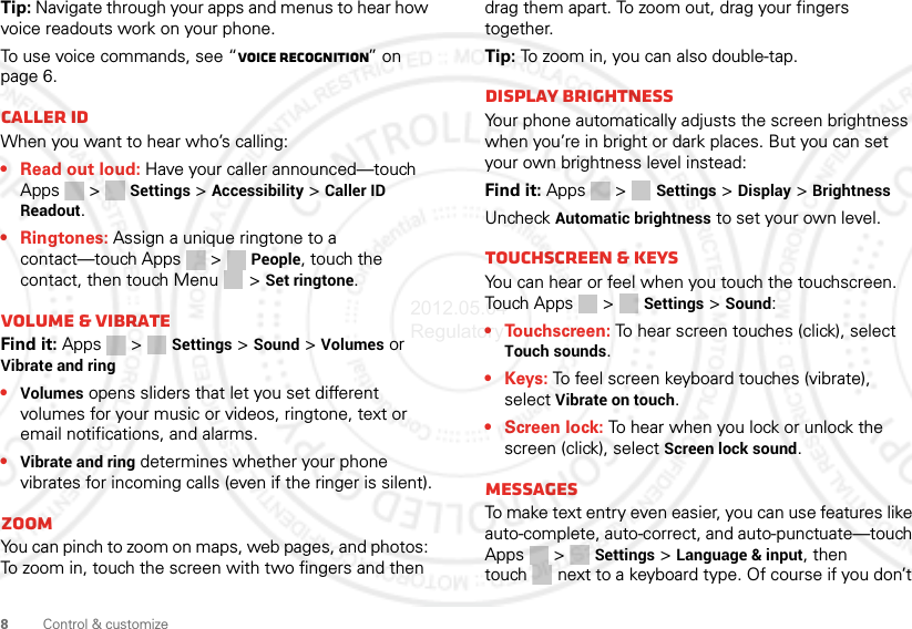 8Control &amp; customizeTip: Navigate through your apps and menus to hear how voice readouts work on your phone.To use voice commands, see “Voice recognition” on page 6.Caller IDWhen you want to hear who’s calling:• Read out loud: Have your caller announced—touch Apps &gt;  Settings &gt; Accessibility &gt; Caller ID Readout.• Ringtones: Assign a unique ringtone to a contact—touch Apps &gt; People, touch the contact, then touch Menu  &gt; Set ringtone.Volume &amp; vibrateFind it: Apps &gt;  Settings &gt; Sound &gt; Volumes or Vibrate and ring•Volumes opens sliders that let you set different volumes for your music or videos, ringtone, text or email notifications, and alarms.•Vibrate and ring determines whether your phone vibrates for incoming calls (even if the ringer is silent).ZoomYou can pinch to zoom on maps, web pages, and photos: To zoom in, touch the screen with two fingers and then drag them apart. To zoom out, drag your fingers together.Tip: To zoom in, you can also double-tap.Display brightnessYour phone automatically adjusts the screen brightness when you’re in bright or dark places. But you can set your own brightness level instead:Find it: Apps &gt;  Settings &gt; Display &gt; BrightnessUncheck Automatic brightness to set your own level.Touchscreen &amp; keysYou can hear or feel when you touch the touchscreen. Touch Apps &gt;  Settings &gt; Sound:• Touchscreen: To hear screen touches (click), select Touch sounds.•Keys: To feel screen keyboard touches (vibrate), select Vibrate on touch.•Screen lock: To hear when you lock or unlock the screen (click), select Screen lock sound.MessagesTo make text entry even easier, you can use features like auto-complete, auto-correct, and auto-punctuate—touch Apps &gt;  Settings &gt; Language &amp; input, then touch  next to a keyboard type. Of course if you don’t 2012.05.04 Regulatory