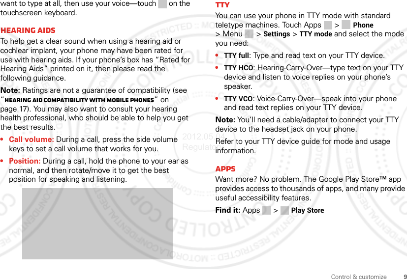 9Control &amp; customizewant to type at all, then use your voice—touch  on the touchscreen keyboard.Hearing aidsTo help get a clear sound when using a hearing aid or cochlear implant, your phone may have been rated for use with hearing aids. If your phone’s box has “Rated for Hearing Aids” printed on it, then please read the following guidance.Note: Ratings are not a guarantee of compatibility (see “Hearing Aid Compatibility with Mobile Phones” on page 17). You may also want to consult your hearing health professional, who should be able to help you get the best results.• Call volume: During a call, press the side volume keys to set a call volume that works for you.• Position: During a call, hold the phone to your ear as normal, and then rotate/move it to get the best position for speaking and listening.TTYYou can use your phone in TTY mode with standard teletype machines. Touch Apps  &gt; Phone &gt;Menu &gt; Settings &gt; TTY mode and select the mode you need:•TTY full: Type and read text on your TTY device.•TTY HCO: Hearing-Carry-Over—type text on your TTY device and listen to voice replies on your phone’s speaker.•TTY VCO: Voice-Carry-Over—speak into your phone and read text replies on your TTY device.Note: You’ll need a cable/adapter to connect your TTY device to the headset jack on your phone.Refer to your TTY device guide for mode and usage information.AppsWant more? No problem. The Google Play Store™ app provides access to thousands of apps, and many provide useful accessibility features.Find it: Apps  &gt; Play Store2012.05.04 Regulatory