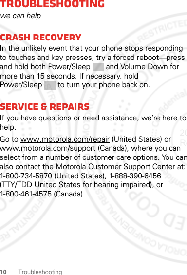 10 TroubleshootingTroubleshootingwe can helpCrash recoveryIn the unlikely event that your phone stops responding to touches and key presses, try a forced reboot—press and hold both Power/Sleep and Volume Down for more than 15 seconds. If necessary, hold Power/Sleep  to turn your phone back on.Service &amp; repairsIf you have questions or need assistance, we’re here to help.Go to www.motorola.com/repair (United States) or www.motorola.com/support (Canada), where you can select from a number of customer care options. You can also contact the Motorola Customer Support Center at: 1-800-734-5870 (United States), 1-888-390-6456 (TTY/TDD United States for hearing impaired), or 1-800-461-4575 (Canada).2012.05.04 Regulatory