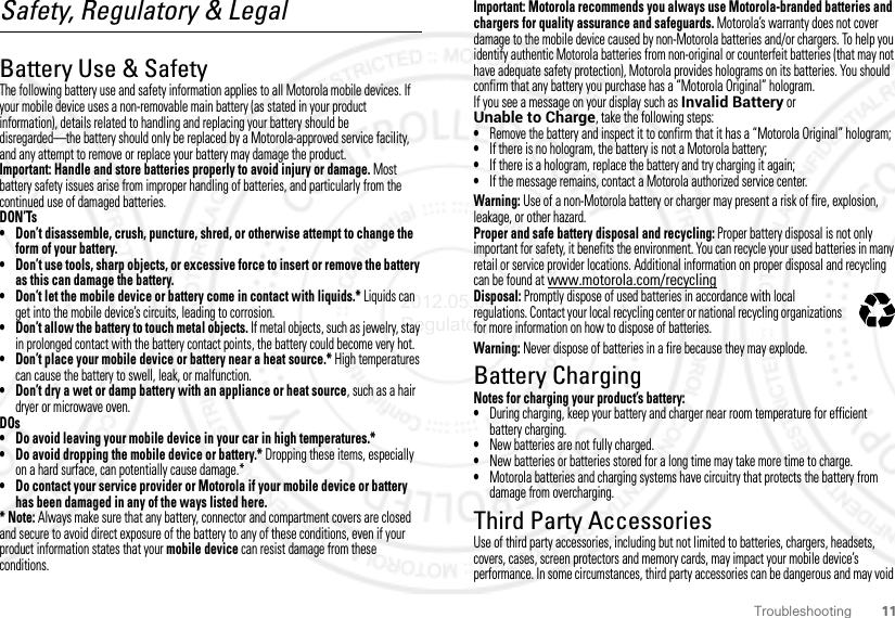 11TroubleshootingSafety, Regulatory &amp; LegalBattery Use &amp; SafetyBattery Use  &amp; SafetyThe following battery use and safety information applies to all Motorola mobile devices. If your mobile device uses a non-removable main battery (as stated in your product information), details related to handling and replacing your battery should be disregarded—the battery should only be replaced by a Motorola-approved service facility, and any attempt to remove or replace your battery may damage the product.Important: Handle and store batteries properly to avoid injury or damage. Most battery safety issues arise from improper handling of batteries, and particularly from the continued use of damaged batteries.DON’Ts• Don’t disassemble, crush, puncture, shred, or otherwise attempt to change the form of your battery.• Don’t use tools, sharp objects, or excessive force to insert or remove the battery as this can damage the battery.• Don’t let the mobile device or battery come in contact with liquids.* Liquids can get into the mobile device’s circuits, leading to corrosion.• Don’t allow the battery to touch metal objects. If metal objects, such as jewelry, stay in prolonged contact with the battery contact points, the battery could become very hot.• Don’t place your mobile device or battery near a heat source.* High temperatures can cause the battery to swell, leak, or malfunction.• Don’t dry a wet or damp battery with an appliance or heat source, such as a hair dryer or microwave oven.DOs• Do avoid leaving your mobile device in your car in high temperatures.*• Do avoid dropping the mobile device or battery.* Dropping these items, especially on a hard surface, can potentially cause damage.*• Do contact your service provider or Motorola if your mobile device or battery has been damaged in any of the ways listed here.*Note: Always make sure that any battery, connector and compartment covers are closed and secure to avoid direct exposure of the battery to any of these conditions, even if your product information states that your mobile device can resist damage from these conditions.Important: Motorola recommends you always use Motorola-branded batteries and chargers for quality assurance and safeguards. Motorola’s warranty does not cover damage to the mobile device caused by non-Motorola batteries and/or chargers. To help you identify authentic Motorola batteries from non-original or counterfeit batteries (that may not have adequate safety protection), Motorola provides holograms on its batteries. You should confirm that any battery you purchase has a “Motorola Original” hologram.If you see a message on your display such as Invalid Battery or Unable to Charge, take the following steps:•Remove the battery and inspect it to confirm that it has a “Motorola Original” hologram;•If there is no hologram, the battery is not a Motorola battery;•If there is a hologram, replace the battery and try charging it again;•If the message remains, contact a Motorola authorized service center.Warning: Use of a non-Motorola battery or charger may present a risk of fire, explosion, leakage, or other hazard.Proper and safe battery disposal and recycling: Proper battery disposal is not only important for safety, it benefits the environment. You can recycle your used batteries in many retail or service provider locations. Additional information on proper disposal and recycling can be found at www.motorola.com/recyclingDisposal: Promptly dispose of used batteries in accordance with local regulations. Contact your local recycling center or national recycling organizations for more information on how to dispose of batteries.Warning: Never dispose of batteries in a fire because they may explode.Battery ChargingBattery Chargi ngNotes for charging your product’s battery:•During charging, keep your battery and charger near room temperature for efficient battery charging.•New batteries are not fully charged.•New batteries or batteries stored for a long time may take more time to charge.•Motorola batteries and charging systems have circuitry that protects the battery from damage from overcharging.Third Party AccessoriesUse of third party accessories, including but not limited to batteries, chargers, headsets, covers, cases, screen protectors and memory cards, may impact your mobile device’s performance. In some circumstances, third party accessories can be dangerous and may void 032375o2012.05.04 Regulatory