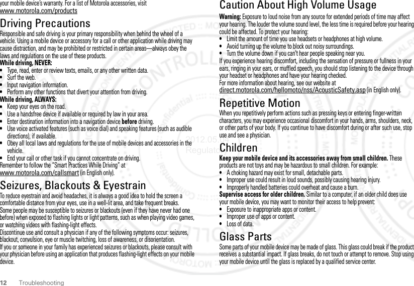 12 Troubleshootingyour mobile device’s warranty. For a list of Motorola accessories, visit www.motorola.com/productsDriving PrecautionsResponsible and safe driving is your primary responsibility when behind the wheel of a vehicle. Using a mobile device or accessory for a call or other application while driving may cause distraction, and may be prohibited or restricted in certain areas—always obey the laws and regulations on the use of these products.While driving, NEVER:•Type, read, enter or review texts, emails, or any other written data.•Surf the web.•Input navigation information.•Perform any other functions that divert your attention from driving.While driving, ALWAYS:•Keep your eyes on the road.•Use a handsfree device if available or required by law in your area.•Enter destination information into a navigation device before driving.•Use voice activated features (such as voice dial) and speaking features (such as audible directions), if available.•Obey all local laws and regulations for the use of mobile devices and accessories in the vehicle.•End your call or other task if you cannot concentrate on driving.Remember to follow the “Smart Practices While Driving” at www.motorola.com/callsmart (in English only).Seizures, Blackouts &amp; EyestrainTo reduce eyestrain and avoid headaches, it is always a good idea to hold the screen a comfortable distance from your eyes, use in a well-lit area, and take frequent breaks.Some people may be susceptible to seizures or blackouts (even if they have never had one before) when exposed to flashing lights or light patterns, such as when playing video games, or watching videos with flashing-light effects.Discontinue use and consult a physician if any of the following symptoms occur: seizures, blackout, convulsion, eye or muscle twitching, loss of awareness, or disorientation.If you or someone in your family has experienced seizures or blackouts, please consult with your physician before using an application that produces flashing-light effects on your mobile device.Caution About High Volume UsageWarning: Exposure to loud noise from any source for extended periods of time may affect your hearing. The louder the volume sound level, the less time is required before your hearing could be affected. To protect your hearing:•Limit the amount of time you use headsets or headphones at high volume.•Avoid turning up the volume to block out noisy surroundings.•Turn the volume down if you can’t hear people speaking near you.If you experience hearing discomfort, including the sensation of pressure or fullness in your ears, ringing in your ears, or muffled speech, you should stop listening to the device through your headset or headphones and have your hearing checked.For more information about hearing, see our website at direct.motorola.com/hellomoto/nss/AcousticSafety.asp (in English only).Repetitive MotionWhen you repetitively perform actions such as pressing keys or entering finger-written characters, you may experience occasional discomfort in your hands, arms, shoulders, neck, or other parts of your body. If you continue to have discomfort during or after such use, stop use and see a physician.ChildrenKeep your mobile device and its accessories away from small children. These products are not toys and may be hazardous to small children. For example:•A choking hazard may exist for small, detachable parts.•Improper use could result in loud sounds, possibly causing hearing injury.•Improperly handled batteries could overheat and cause a burn.Supervise access for older children. Similar to a computer, if an older child does use your mobile device, you may want to monitor their access to help prevent:•Exposure to inappropriate apps or content.•Improper use of apps or content.•Loss of data.Glass PartsSome parts of your mobile device may be made of glass. This glass could break if the product receives a substantial impact. If glass breaks, do not touch or attempt to remove. Stop using your mobile device until the glass is replaced by a qualified service center.2012.05.04 Regulatory