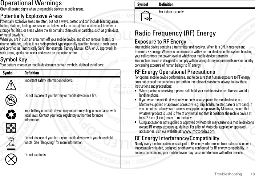 13TroubleshootingOperational WarningsObey all posted signs when using mobile devices in public areas.Potentially Explosive AreasPotentially explosive areas are often, but not always, posted and can include blasting areas, fueling stations, fueling areas (such as below decks on boats), fuel or chemical transfer or storage facilities, or areas where the air contains chemicals or particles, such as grain dust, or metal powders.When you are in such an area, turn off your mobile device, and do not remove, install, or charge batteries, unless it is a radio product type especially qualified for use in such areas and certified as “Intrinsically Safe” (for example, Factory Mutual, CSA, or UL approved). In such areas, sparks can occur and cause an explosion or fire.Symbol KeyYour battery, charger, or mobile device may contain symbols, defined as follows:Symbol DefinitionImportant safety information follows.Do not dispose of your battery or mobile device in a fire.Your battery or mobile device may require recycling in accordance with local laws. Contact your local regulatory authorities for more information.Do not dispose of your battery or mobile device with your household waste. See “Recycling” for more information.Do not use tools.032374o032376o032375oRadio Frequency (RF) EnergyExposure to RF EnergyYour mobile device contains a transmitter and receiver. When it is ON, it receives and transmits RF energy. When you communicate with your mobile device, the system handling your call controls the power level at which your mobile device transmits.Your mobile device is designed to comply with local regulatory requirements in your country concerning exposure of human beings to RF energy.RF Energy Operational PrecautionsFor optimal mobile device performance, and to be sure that human exposure to RF energy does not exceed the guidelines set forth in the relevant standards, always follow these instructions and precautions:•When placing or receiving a phone call, hold your mobile device just like you would a landline phone.•If you wear the mobile device on your body, always place the mobile device in a Motorola-supplied or approved accessory (e.g. clip, holder, holster, case or arm band). If you do not use a body-worn accessory supplied or approved by Motorola, ensure that whatever product is used is free of any metal and that it positions the mobile device at least 2.5 cm (1 inch) away from the body.•Using accessories not supplied or approved by Motorola may cause your mobile device to exceed RF energy exposure guidelines. For a list of Motorola-supplied or approved accessories, visit our website at: www.motorola.com.RF Energy Interference/CompatibilityNearly every electronic device is subject to RF energy interference from external sources if inadequately shielded, designed, or otherwise configured for RF energy compatibility. In some circumstances, your mobile device may cause interference with other devices.For indoor use only.Symbol Definition2012.05.04 Regulatory