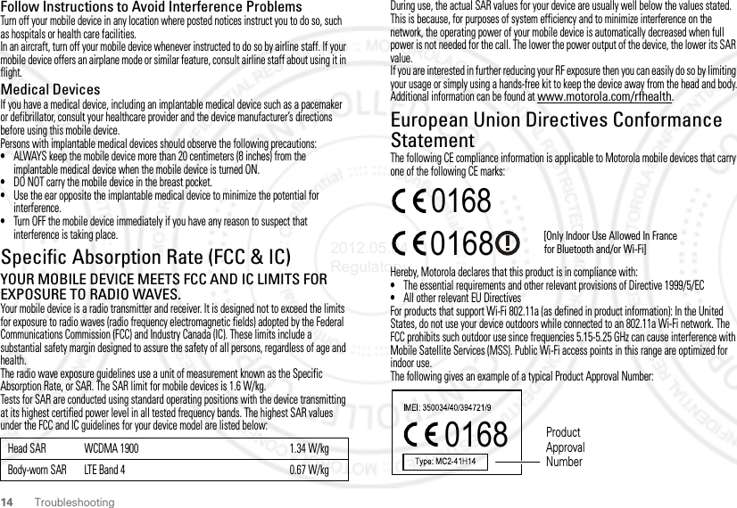 14 TroubleshootingFollow Instructions to Avoid Interference ProblemsTurn off your mobile device in any location where posted notices instruct you to do so, such as hospitals or health care facilities.In an aircraft, turn off your mobile device whenever instructed to do so by airline staff. If your mobile device offers an airplane mode or similar feature, consult airline staff about using it in flight.Medical DevicesIf you have a medical device, including an implantable medical device such as a pacemaker or defibrillator, consult your healthcare provider and the device manufacturer’s directions before using this mobile device.Persons with implantable medical devices should observe the following precautions:•ALWAYS keep the mobile device more than 20 centimeters (8 inches) from the implantable medical device when the mobile device is turned ON.•DO NOT carry the mobile device in the breast pocket.•Use the ear opposite the implantable medical device to minimize the potential for interference.•Turn OFF the mobile device immediately if you have any reason to suspect that interference is taking place.Specific Absorption Rate (FCC &amp; IC)SAR (IEEE)YOUR MOBILE DEVICE MEETS FCC AND IC LIMITS FOR EXPOSURE TO RADIO WAVES.Your mobile device is a radio transmitter and receiver. It is designed not to exceed the limits for exposure to radio waves (radio frequency electromagnetic fields) adopted by the Federal Communications Commission (FCC) and Industry Canada (IC). These limits include a substantial safety margin designed to assure the safety of all persons, regardless of age and health.The radio wave exposure guidelines use a unit of measurement known as the Specific Absorption Rate, or SAR. The SAR limit for mobile devices is 1.6 W/kg.Tests for SAR are conducted using standard operating positions with the device transmitting at its highest certified power level in all tested frequency bands. The highest SAR values under the FCC and IC guidelines for your device model are listed below:Head SAR WCDMA 1900 1.34 W/kgBody-worn SAR LTE Band 4 0.67 W/kgDuring use, the actual SAR values for your device are usually well below the values stated. This is because, for purposes of system efficiency and to minimize interference on the network, the operating power of your mobile device is automatically decreased when full power is not needed for the call. The lower the power output of the device, the lower its SAR value.If you are interested in further reducing your RF exposure then you can easily do so by limiting your usage or simply using a hands-free kit to keep the device away from the head and body.Additional information can be found at www.motorola.com/rfhealth.European Union Directives Conformance StatementEU ConformanceThe following CE compliance information is applicable to Motorola mobile devices that carry one of the following CE marks:Hereby, Motorola declares that this product is in compliance with:•The essential requirements and other relevant provisions of Directive 1999/5/EC•All other relevant EU DirectivesFor products that support Wi-Fi 802.11a (as defined in product information): In the United States, do not use your device outdoors while connected to an 802.11a Wi-Fi network. The FCC prohibits such outdoor use since frequencies 5.15-5.25 GHz can cause interference with Mobile Satellite Services (MSS). Public Wi-Fi access points in this range are optimized for indoor use.The following gives an example of a typical Product Approval Number:0168 [Only Indoor Use Allowed In Francefor Bluetooth and/or Wi-Fi]01680168 Product Approval Number2012.05.04 Regulatory