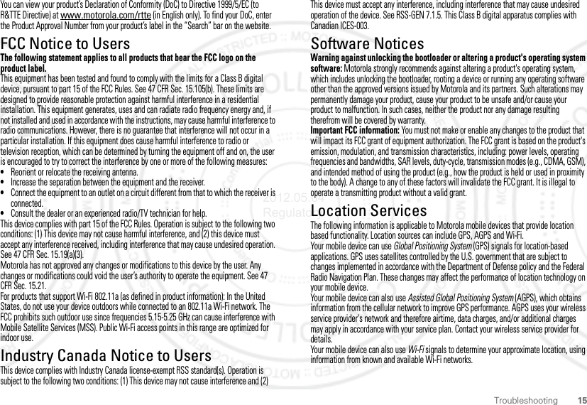 15TroubleshootingYou can view your product’s Declaration of Conformity (DoC) to Directive 1999/5/EC (to R&amp;TTE Directive) at www.motorola.com/rtte (in English only). To find your DoC, enter the Product Approval Number from your product’s label in the “Search” bar on the website.FCC Notice to UsersFCC NoticeThe following statement applies to all products that bear the FCC logo on the product label.This equipment has been tested and found to comply with the limits for a Class B digital device, pursuant to part 15 of the FCC Rules. See 47 CFR Sec. 15.105(b). These limits are designed to provide reasonable protection against harmful interference in a residential installation. This equipment generates, uses and can radiate radio frequency energy and, if not installed and used in accordance with the instructions, may cause harmful interference to radio communications. However, there is no guarantee that interference will not occur in a particular installation. If this equipment does cause harmful interference to radio or television reception, which can be determined by turning the equipment off and on, the user is encouraged to try to correct the interference by one or more of the following measures:•Reorient or relocate the receiving antenna.•Increase the separation between the equipment and the receiver.•Connect the equipment to an outlet on a circuit different from that to which the receiver is connected.•Consult the dealer or an experienced radio/TV technician for help.This device complies with part 15 of the FCC Rules. Operation is subject to the following two conditions: (1) This device may not cause harmful interference, and (2) this device must accept any interference received, including interference that may cause undesired operation. See 47 CFR Sec. 15.19(a)(3).Motorola has not approved any changes or modifications to this device by the user. Any changes or modifications could void the user’s authority to operate the equipment. See 47 CFR Sec. 15.21.For products that support Wi-Fi 802.11a (as defined in product information): In the United States, do not use your device outdoors while connected to an 802.11a Wi-Fi network. The FCC prohibits such outdoor use since frequencies 5.15-5.25 GHz can cause interference with Mobile Satellite Services (MSS). Public Wi-Fi access points in this range are optimized for indoor use. Industry Canada Notice to UsersIndustry Canada  NoticeThis device complies with Industry Canada license-exempt RSS standard(s). Operation is subject to the following two conditions: (1) This device may not cause interference and (2) This device must accept any interference, including interference that may cause undesired operation of the device. See RSS-GEN 7.1.5. This Class B digital apparatus complies with Canadian ICES-003.Software NoticesSoftware Copyright Noti ceWarning against unlocking the bootloader or altering a product&apos;s operating system software: Motorola strongly recommends against altering a product&apos;s operating system, which includes unlocking the bootloader, rooting a device or running any operating software other than the approved versions issued by Motorola and its partners. Such alterations may permanently damage your product, cause your product to be unsafe and/or cause your product to malfunction. In such cases, neither the product nor any damage resulting therefrom will be covered by warranty.Important FCC information: You must not make or enable any changes to the product that will impact its FCC grant of equipment authorization. The FCC grant is based on the product&apos;s emission, modulation, and transmission characteristics, including: power levels, operating frequencies and bandwidths, SAR levels, duty-cycle, transmission modes (e.g., CDMA, GSM), and intended method of using the product (e.g., how the product is held or used in proximity to the body). A change to any of these factors will invalidate the FCC grant. It is illegal to operate a transmitting product without a valid grant.Location ServicesGPS &amp; AGPSThe following information is applicable to Motorola mobile devices that provide location based functionality. Location sources can include GPS, AGPS and Wi-Fi.Your mobile device can use Global Positioning System (GPS) signals for location-based applications. GPS uses satellites controlled by the U.S. government that are subject to changes implemented in accordance with the Department of Defense policy and the Federal Radio Navigation Plan. These changes may affect the performance of location technology on your mobile device.Your mobile device can also use Assisted Global Positioning System (AGPS), which obtains information from the cellular network to improve GPS performance. AGPS uses your wireless service provider&apos;s network and therefore airtime, data charges, and/or additional charges may apply in accordance with your service plan. Contact your wireless service provider for details.Your mobile device can also use Wi-Fi signals to determine your approximate location, using information from known and available Wi-Fi networks.2012.05.04 Regulatory