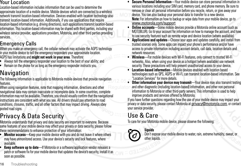 16 TroubleshootingYour LocationLocation-based information includes information that can be used to determine the approximate location of a mobile device. Mobile devices which are connected to a wireless network transmit location-based information. Devices enabled with location technology also transmit location-based information. Additionally, if you use applications that require location-based information (e.g. driving directions), such applications transmit location-based information. This location-based information may be shared with third parties, including your wireless service provider, applications providers, Motorola, and other third parties providing services.Emergency CallsWhen you make an emergency call, the cellular network may activate the AGPS technology in your mobile device to tell the emergency responders your approximate location.AGPS has limitations and might not work in your area. Therefore:•Always tell the emergency responder your location to the best of your ability; and•Remain on the phone for as long as the emergency responder instructs you.NavigationNavigationThe following information is applicable to Motorola mobile devices that provide navigation features.When using navigation features, note that mapping information, directions and other navigational data may contain inaccurate or incomplete data. In some countries, complete information may not be available. Therefore, you should visually confirm that the navigational instructions are consistent with what you see. All drivers should pay attention to road conditions, closures, traffic, and all other factors that may impact driving. Always obey posted road signs.Privacy &amp; Data SecurityPrivacy &amp; Data SecurityMotorola understands that privacy and data security are important to everyone. Because some features of your mobile device may affect your privacy or data security, please follow these recommendations to enhance protection of your information:• Monitor access—Keep your mobile device with you and do not leave it where others may have unmonitored access. Use your device’s security and lock features, where available.• Keep software up to date—If Motorola or a software/application vendor releases a patch or software fix for your mobile device that updates the device’s security, install it as soon as possible.• Secure Personal Information—Your mobile device can store personal information in various locations including your SIM card, memory card, and phone memory. Be sure to remove or clear all personal information before you recycle, return, or give away your device. You can also backup your personal data to transfer to a new device.Note: For information on how to backup or wipe data from your mobile device, go to www.motorola.com/support• Online accounts—Some mobile devices provide a Motorola online account (such as MOTOBLUR). Go to your account for information on how to manage the account, and how to use security features such as remote wipe and device location (where available).• Applications and updates—Choose your apps and updates carefully, and install from trusted sources only. Some apps can impact your phone’s performance and/or have access to private information including account details, call data, location details and network resources.•Wireless—For mobile devices with Wi-Fi features, only connect to trusted Wi-Fi networks. Also, when using your device as a hotspot (where available) use network security. These precautions will help prevent unauthorized access to your device.• Location-based information—Mobile devices enabled with location based technologies such as GPS, AGPS or Wi-Fi, can transmit location-based information. See “Location Services” for more details.• Other information your device may transmit—Your device may also transmit testing and other diagnostic (including location-based) information, and other non-personal information to Motorola or other third-party servers. This information is used to help improve products and services offered by Motorola.If you have further questions regarding how the use of your mobile device may impact your privacy or data security, please contact Motorola at privacy@motorola.com, or contact your service provider.Use &amp; CareUse &amp; CareTo care for your Motorola mobile device, please observe the following:liquidsDon’t expose your mobile device to water, rain, extreme humidity, sweat, or other liquids.2012.05.04 Regulatory