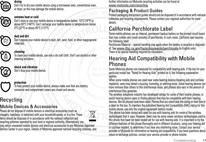 17TroubleshootingdryingDon’t try to dry your mobile device using a microwave oven, conventional oven, or dryer, as this may damage the mobile device.extreme heat or coldDon’t store or use your mobile device in temperatures below -10°C (14°F) or above 60°C (140°F). Don’t recharge your mobile device in temperatures below 0°C (32°F) or above 45°C (113°F).dust and dirtDon’t expose your mobile device to dust, dirt, sand, food, or other inappropriate materials.cleaningTo clean your mobile device, use only a dry soft cloth. Don’t use alcohol or other cleaning solutions.shock and vibrationDon’t drop your mobile device.protectionTo help protect your mobile device, always make sure that any battery, connector and compartment covers are closed and secure.RecyclingRecyclingMobile Devices &amp; AccessoriesPlease do not dispose of mobile devices or electrical accessories (such as chargers, headsets, or batteries) with your household waste, or in a fire. These items should be disposed of in accordance with the national collection and recycling schemes operated by your local or regional authority. Alternatively, you may return unwanted mobile devices and electrical accessories to any Motorola Approved Service Center in your region. Details of Motorola approved national recycling schemes, and further information on Motorola recycling activities can be found at: www.motorola.com/recyclingPackaging &amp; Product GuidesProduct packaging and product guides should only be disposed of in accordance with national collection and recycling requirements. Please contact your regional authorities for more details.California Perchlorate LabelPerchlorate LabelSome mobile phones use an internal, permanent backup battery on the printed circuit board that may contain very small amounts of perchlorate. In such cases, California law requires the following label:Perchlorate Material – special handling may apply when the battery is recycled or disposed of. See www.dtsc.ca.gov/hazardouswaste/perchlorate (in English only).There is no special handling required by consumers.Hearing Aid Compatibility with Mobile PhonesHearing Aid CompatibilitySome Motorola phones are measured for compatibility with hearing aids. If the box for your particular model has “Rated for Hearing Aids” printed on it, the following explanation applies.When some mobile phones are used near some hearing devices (hearing aids and cochlear implants), users may detect a buzzing, humming, or whining noise. Some hearing devices are more immune than others to this interference noise, and phones also vary in the amount of interference they generate.The wireless telephone industry has developed ratings for some of their mobile phones, to assist hearing device users in finding phones that may be compatible with their hearing devices. Not all phones have been rated. Phones that are rated have the rating on their box or a label on the box. To maintain the published Hearing Aid Compatibility (HAC) rating for this mobile phone, use only the original equipment battery model.This phone has been tested and rated for use with hearing aids for some of the wireless technologies that it uses. However, there may be some newer wireless technologies used in this phone that have not been tested yet for use with hearing aids. It is important to try the different features of this phone thoroughly and in different locations, using your hearing aid or cochlear implant, to determine if you hear any interfering noise. Contact your service provider or Motorola for information on hearing aid compatibility. If you have questions about return or exchange policies, contact your service provider or phone retailer.2012.05.04 Regulatory