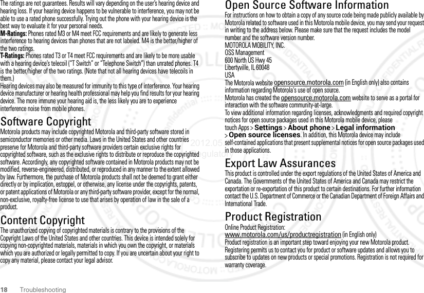 18 TroubleshootingThe ratings are not guarantees. Results will vary depending on the user’s hearing device and hearing loss. If your hearing device happens to be vulnerable to interference, you may not be able to use a rated phone successfully. Trying out the phone with your hearing device is the best way to evaluate it for your personal needs.M-Ratings: Phones rated M3 or M4 meet FCC requirements and are likely to generate less interference to hearing devices than phones that are not labeled. M4 is the better/higher of the two ratings.T-Ratings: Phones rated T3 or T4 meet FCC requirements and are likely to be more usable with a hearing device’s telecoil (“T Switch” or “Telephone Switch”) than unrated phones. T4 is the better/higher of the two ratings. (Note that not all hearing devices have telecoils in them.)Hearing devices may also be measured for immunity to this type of interference. Your hearing device manufacturer or hearing health professional may help you find results for your hearing device. The more immune your hearing aid is, the less likely you are to experience interference noise from mobile phones.Software CopyrightSoftware Copyright N oticeMotorola products may include copyrighted Motorola and third-party software stored in semiconductor memories or other media. Laws in the United States and other countries preserve for Motorola and third-party software providers certain exclusive rights for copyrighted software, such as the exclusive rights to distribute or reproduce the copyrighted software. Accordingly, any copyrighted software contained in Motorola products may not be modified, reverse-engineered, distributed, or reproduced in any manner to the extent allowed by law. Furthermore, the purchase of Motorola products shall not be deemed to grant either directly or by implication, estoppel, or otherwise, any license under the copyrights, patents, or patent applications of Motorola or any third-party software provider, except for the normal, non-exclusive, royalty-free license to use that arises by operation of law in the sale of a product.Content CopyrightContent CopyrightThe unauthorized copying of copyrighted materials is contrary to the provisions of the Copyright Laws of the United States and other countries. This device is intended solely for copying non-copyrighted materials, materials in which you own the copyright, or materials which you are authorized or legally permitted to copy. If you are uncertain about your right to copy any material, please contact your legal advisor.Open Source Software InformationOSS InformationFor instructions on how to obtain a copy of any source code being made publicly available by Motorola related to software used in this Motorola mobile device, you may send your request in writing to the address below. Please make sure that the request includes the model number and the software version number.MOTOROLA MOBILITY, INC.OSS Management600 North US Hwy 45Libertyville, IL 60048USAThe Motorola website opensource.motorola.com (in English only) also contains information regarding Motorola&apos;s use of open source.Motorola has created the opensource.motorola.com website to serve as a portal for interaction with the software community-at-large.To view additional information regarding licenses, acknowledgments and required copyright notices for open source packages used in this Motorola mobile device, please touch Apps &gt;Settings &gt;About phone &gt;Legal information &gt;Open source licenses. In addition, this Motorola device may include self-contained applications that present supplemental notices for open source packages used in those applications.Export Law AssurancesExport LawThis product is controlled under the export regulations of the United States of America and Canada. The Governments of the United States of America and Canada may restrict the exportation or re-exportation of this product to certain destinations. For further information contact the U.S. Department of Commerce or the Canadian Department of Foreign Affairs and International Trade.Product RegistrationRegistrati onOnline Product Registration:www.motorola.com/us/productregistration (in English only)Product registration is an important step toward enjoying your new Motorola product. Registering permits us to contact you for product or software updates and allows you to subscribe to updates on new products or special promotions. Registration is not required for warranty coverage.2012.05.04 Regulatory