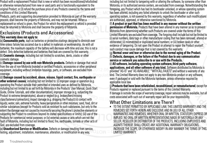 20 TroubleshootingProduct with a replacement Product that is new or which has been reconditioned/refurbished or otherwise remanufactured from new or used parts and is functionally equivalent to the original Product; or (3) refund the purchase price of any Products covered by the terms and conditions of this Limited Warranty.Products, parts and supporting documentation provided to Motorola as part of the warranty process, shall become the property of Motorola, and may not be returned. When a replacement or refund is given, the Product for which the replacement or refund is provided must be returned to Motorola and shall become the property of Motorola.Exclusions (Products and Accessories)This warranty does not apply to:(a) Consumable parts, such as batteries or protective coatings designed to diminish over time unless failure has occurred due to a defect in materials or workmanship. As with all batteries, the maximum capacity of the battery will decrease with time and use; this is not a defect. Only defective batteries and batteries that leak are covered by this warranty.(b) Cosmetic damage, including but not limited to scratches, dents, cracks or other cosmetic damage.(c) Damage caused by use with non-Motorola products. Defects or damage that result from the use of non-Motorola branded or certified Products, accessories or other peripheral equipment, including without limitation housings, parts, or software, are excluded from coverage.(d) Damage caused by accident, abuse, misuse, liquid contact, fire, earthquake or other external causes; including but not limited to: (i) improper usage or operation (e.g. operating the Product outside their permitted or intended uses as defined by Motorola, including but not limited to as set forth by Motorola in the Products&apos; User Manual, Quick Start Guide, Online Tutorials, and other documentation), improper storage (e.g. subjecting the Product to extreme temperatures), abuse or neglect (e.g. broken/bent/missing clips/fasteners/connectors); impact damage (e.g. dropping the Product) (ii) contact with liquids, water, rain, extreme humidity, heavy perspiration or other moisture; sand, food, dirt or similar substances (except for Products sold as resistant to such substances, but only to the extent the damage was not caused by incorrectly securing the phone&apos;s protective elements or subjecting the Product to conditions beyond its stated specifications or limits); (iii) use of the Products for commercial rental purposes; or (iv) external causes or acts which are not the fault of Motorola, including but not limited to flood, fire, earthquake, tornado or other acts of God, are excluded from coverage.(e) Unauthorized Service or Modification. Defects or damage resulting from service, testing, adjustment, installation, maintenance, alteration, or modification in any way, including but not limited to tampering with or altering the software, by someone other than Motorola, or its authorized service centers, are excluded from coverage. Notwithstanding the foregoing, any Product which has had its bootloader unlocked, or whose operating system has been altered, including any failed attempts to unlock the bootloader or alter such operating system, is not covered by this warranty, regardless of whether such modifications are authorized, approved, or otherwise sanctioned by Motorola.(f) A product or part that has been modified in any manner without the written permission of Motorola. Products that have been altered in any manner so as to prevent Motorola from determining whether such Products are covered under the terms of this Limited Warranty are excluded from coverage. The forgoing shall include but not be limited to (i) serial numbers, date tags or other manufacturer coding that has been removed, altered or obliterated; (ii) mismatched or duplicated serial numbers; or (iii) broken seals or other evidence of tampering. Do not open the Product or attempt to repair the Product yourself; such conduct may cause damage that is not covered by this warranty.(g) Normal wear and tear or otherwise due to the normal aging of the Product.(h) Defects, damages, or the failure of the Product due to any communication service or network you subscribe to or use with the Products.(i) All software, including operating system software, third-party software, applications, and all other software of any kind. Software distributed by Motorola is provided &quot;AS-IS&quot; and &quot;AS AVAILABLE,&quot; &quot;WITH ALL FAULTS&quot; and without a warranty of any kind. The Limited Warranty does not apply to any non-Motorola product or any software, even if packaged or sold with the Motorola hardware, unless otherwise required by applicable local law.(j) Products that have been refurbished, reconditioned, or remanufactured, except for Products repaired or replaced pursuant to the terms of this Limited Warranty.If damage is outside the scope of warranty coverage, repair services may be available, but all costs associated with such out of warranty repair will be your responsibility.What Other Limitations are There?•TO THE EXTENT PERMITTED BY APPLICABLE LAW, THIS LIMITED WARRANTY AND THE REMEDIES SET FORTH HEREIN ARE EXCLUSIVE AND IN LIEU OF ALL OTHER WARRANTIES AND REMEDIES, WHETHER ORAL OR WRITTEN, STATUTORY, EXPRESS OR IMPLIED. NO ORAL OR WRITTEN REPRESENTATIONS MADE BY MOTOROLA OR ANY SELLER, RESELLER OR DISTRIBUTOR OF THE PRODUCTS, INCLUDING EMPLOYEES AND AGENTS THEREOF, SHALL CREATE ANY ADDITIONAL WARRANTY OBLIGATIONS, INCREASE THE SCOPE, OR OTHERWISE MODIFY IN ANY MANNER THE TERMS OF THIS LIMITED WARRANTY.2012.05.04 Regulatory