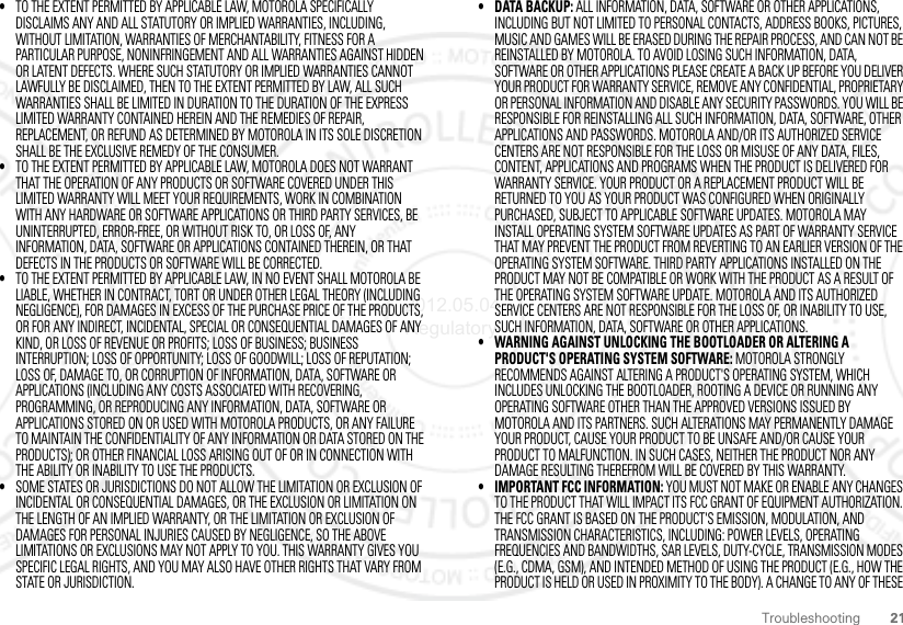 21Troubleshooting•TO THE EXTENT PERMITTED BY APPLICABLE LAW, MOTOROLA SPECIFICALLY DISCLAIMS ANY AND ALL STATUTORY OR IMPLIED WARRANTIES, INCLUDING, WITHOUT LIMITATION, WARRANTIES OF MERCHANTABILITY, FITNESS FOR A PARTICULAR PURPOSE, NONINFRINGEMENT AND ALL WARRANTIES AGAINST HIDDEN OR LATENT DEFECTS. WHERE SUCH STATUTORY OR IMPLIED WARRANTIES CANNOT LAWFULLY BE DISCLAIMED, THEN TO THE EXTENT PERMITTED BY LAW, ALL SUCH WARRANTIES SHALL BE LIMITED IN DURATION TO THE DURATION OF THE EXPRESS LIMITED WARRANTY CONTAINED HEREIN AND THE REMEDIES OF REPAIR, REPLACEMENT, OR REFUND AS DETERMINED BY MOTOROLA IN ITS SOLE DISCRETION SHALL BE THE EXCLUSIVE REMEDY OF THE CONSUMER.•TO THE EXTENT PERMITTED BY APPLICABLE LAW, MOTOROLA DOES NOT WARRANT THAT THE OPERATION OF ANY PRODUCTS OR SOFTWARE COVERED UNDER THIS LIMITED WARRANTY WILL MEET YOUR REQUIREMENTS, WORK IN COMBINATION WITH ANY HARDWARE OR SOFTWARE APPLICATIONS OR THIRD PARTY SERVICES, BE UNINTERRUPTED, ERROR-FREE, OR WITHOUT RISK TO, OR LOSS OF, ANY INFORMATION, DATA, SOFTWARE OR APPLICATIONS CONTAINED THEREIN, OR THAT DEFECTS IN THE PRODUCTS OR SOFTWARE WILL BE CORRECTED.•TO THE EXTENT PERMITTED BY APPLICABLE LAW, IN NO EVENT SHALL MOTOROLA BE LIABLE, WHETHER IN CONTRACT, TORT OR UNDER OTHER LEGAL THEORY (INCLUDING NEGLIGENCE), FOR DAMAGES IN EXCESS OF THE PURCHASE PRICE OF THE PRODUCTS, OR FOR ANY INDIRECT, INCIDENTAL, SPECIAL OR CONSEQUENTIAL DAMAGES OF ANY KIND, OR LOSS OF REVENUE OR PROFITS; LOSS OF BUSINESS; BUSINESS INTERRUPTION; LOSS OF OPPORTUNITY; LOSS OF GOODWILL; LOSS OF REPUTATION; LOSS OF, DAMAGE TO, OR CORRUPTION OF INFORMATION, DATA, SOFTWARE OR APPLICATIONS (INCLUDING ANY COSTS ASSOCIATED WITH RECOVERING, PROGRAMMING, OR REPRODUCING ANY INFORMATION, DATA, SOFTWARE OR APPLICATIONS STORED ON OR USED WITH MOTOROLA PRODUCTS, OR ANY FAILURE TO MAINTAIN THE CONFIDENTIALITY OF ANY INFORMATION OR DATA STORED ON THE PRODUCTS); OR OTHER FINANCIAL LOSS ARISING OUT OF OR IN CONNECTION WITH THE ABILITY OR INABILITY TO USE THE PRODUCTS.•SOME STATES OR JURISDICTIONS DO NOT ALLOW THE LIMITATION OR EXCLUSION OF INCIDENTAL OR CONSEQUENTIAL DAMAGES, OR THE EXCLUSION OR LIMITATION ON THE LENGTH OF AN IMPLIED WARRANTY, OR THE LIMITATION OR EXCLUSION OF DAMAGES FOR PERSONAL INJURIES CAUSED BY NEGLIGENCE, SO THE ABOVE LIMITATIONS OR EXCLUSIONS MAY NOT APPLY TO YOU. THIS WARRANTY GIVES YOU SPECIFIC LEGAL RIGHTS, AND YOU MAY ALSO HAVE OTHER RIGHTS THAT VARY FROM STATE OR JURISDICTION.• DATA BACKUP: ALL INFORMATION, DATA, SOFTWARE OR OTHER APPLICATIONS, INCLUDING BUT NOT LIMITED TO PERSONAL CONTACTS, ADDRESS BOOKS, PICTURES, MUSIC AND GAMES WILL BE ERASED DURING THE REPAIR PROCESS, AND CAN NOT BE REINSTALLED BY MOTOROLA. TO AVOID LOSING SUCH INFORMATION, DATA, SOFTWARE OR OTHER APPLICATIONS PLEASE CREATE A BACK UP BEFORE YOU DELIVER YOUR PRODUCT FOR WARRANTY SERVICE, REMOVE ANY CONFIDENTIAL, PROPRIETARY OR PERSONAL INFORMATION AND DISABLE ANY SECURITY PASSWORDS. YOU WILL BE RESPONSIBLE FOR REINSTALLING ALL SUCH INFORMATION, DATA, SOFTWARE, OTHER APPLICATIONS AND PASSWORDS. MOTOROLA AND/OR ITS AUTHORIZED SERVICE CENTERS ARE NOT RESPONSIBLE FOR THE LOSS OR MISUSE OF ANY DATA, FILES, CONTENT, APPLICATIONS AND PROGRAMS WHEN THE PRODUCT IS DELIVERED FOR WARRANTY SERVICE. YOUR PRODUCT OR A REPLACEMENT PRODUCT WILL BE RETURNED TO YOU AS YOUR PRODUCT WAS CONFIGURED WHEN ORIGINALLY PURCHASED, SUBJECT TO APPLICABLE SOFTWARE UPDATES. MOTOROLA MAY INSTALL OPERATING SYSTEM SOFTWARE UPDATES AS PART OF WARRANTY SERVICE THAT MAY PREVENT THE PRODUCT FROM REVERTING TO AN EARLIER VERSION OF THE OPERATING SYSTEM SOFTWARE. THIRD PARTY APPLICATIONS INSTALLED ON THE PRODUCT MAY NOT BE COMPATIBLE OR WORK WITH THE PRODUCT AS A RESULT OF THE OPERATING SYSTEM SOFTWARE UPDATE. MOTOROLA AND ITS AUTHORIZED SERVICE CENTERS ARE NOT RESPONSIBLE FOR THE LOSS OF, OR INABILITY TO USE, SUCH INFORMATION, DATA, SOFTWARE OR OTHER APPLICATIONS.• WARNING AGAINST UNLOCKING THE BOOTLOADER OR ALTERING A PRODUCT&apos;S OPERATING SYSTEM SOFTWARE: MOTOROLA STRONGLY RECOMMENDS AGAINST ALTERING A PRODUCT&apos;S OPERATING SYSTEM, WHICH INCLUDES UNLOCKING THE BOOTLOADER, ROOTING A DEVICE OR RUNNING ANY OPERATING SOFTWARE OTHER THAN THE APPROVED VERSIONS ISSUED BY MOTOROLA AND ITS PARTNERS. SUCH ALTERATIONS MAY PERMANENTLY DAMAGE YOUR PRODUCT, CAUSE YOUR PRODUCT TO BE UNSAFE AND/OR CAUSE YOUR PRODUCT TO MALFUNCTION. IN SUCH CASES, NEITHER THE PRODUCT NOR ANY DAMAGE RESULTING THEREFROM WILL BE COVERED BY THIS WARRANTY.• IMPORTANT FCC INFORMATION: YOU MUST NOT MAKE OR ENABLE ANY CHANGES TO THE PRODUCT THAT WILL IMPACT ITS FCC GRANT OF EQUIPMENT AUTHORIZATION. THE FCC GRANT IS BASED ON THE PRODUCT&apos;S EMISSION, MODULATION, AND TRANSMISSION CHARACTERISTICS, INCLUDING: POWER LEVELS, OPERATING FREQUENCIES AND BANDWIDTHS, SAR LEVELS, DUTY-CYCLE, TRANSMISSION MODES (E.G., CDMA, GSM), AND INTENDED METHOD OF USING THE PRODUCT (E.G., HOW THE PRODUCT IS HELD OR USED IN PROXIMITY TO THE BODY). A CHANGE TO ANY OF THESE 2012.05.04 Regulatory