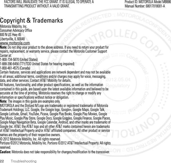 22 TroubleshootingFACTORS WILL INVALIDATE THE FCC GRANT. IT IS ILLEGAL TO OPERATE A TRANSMITTING PRODUCT WITHOUT A VALID GRANT. Copyright &amp; TrademarksMotorola Mobility, Inc.Consumer Advocacy Office600 N US Hwy 45Libertyville, IL 60048www.motorola.comNote: Do not ship your product to the above address. If you need to return your product for repairs, replacement, or warranty service, please contact the Motorola Customer Support Center at:1-800-734-5870 (United States)1-888-390-6456 (TTY/TDD United States for hearing impaired)1-800-461-4575 (Canada)Certain features, services and applications are network dependent and may not be available in all areas; additional terms, conditions and/or charges may apply for voice, messaging, data, and other services. Contact AT&amp;T Mobility for details.All features, functionality, and other product specifications, as well as the information contained in this guide, are based upon the latest available information and believed to be accurate at the time of printing. Motorola reserves the right to change or modify any information or specifications without notice or obligation.Note: The images in this guide are examples only.MOTOROLA and the Stylized M Logo are trademarks or registered trademarks of Motorola Trademark Holdings, LLC. Google, the Google logo, Google+, Google Maps, Google Talk, Google Latitude, Gmail, YouTube, Picasa, Google Play Books, Google Play Movies, Google Play Music, Google Play Store, Google Docs, Google Goggles, Google Finance, Google Places, Google Maps Navigation Beta, Google Calendar, Android, and other marks are trademarks of Google Inc. AT&amp;T, the AT&amp;T logo and all other AT&amp;T marks contained herein are trademarks of AT&amp;T Intellectual Property and/or AT&amp;T affiliated companies. All other product or service names are the property of their respective owners.© 2012 Motorola Mobility, Inc. All rights reserved.Portions ©2012 Motorola, Mobility Inc. Portions ©2012 AT&amp;T Intellectual Property. All rights reserved.Caution: Motorola does not take responsibility for changes/modification to the transceiver.Product ID: MOTOROLA Model MB886Manual Number: 68017018001-A2012.05.04 Regulatory