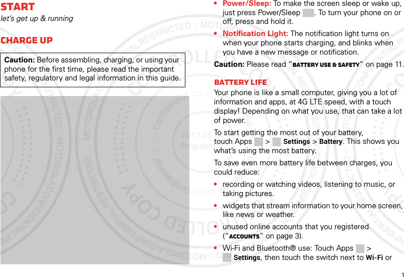 1Startlet’s get up &amp; runningCharge upCaution: Before assembling, charging, or using your phone for the first time, please read the important safety, regulatory and legal information in this guide.• Power/Sleep: To make the screen sleep or wake up, just press Power/Sleep . To turn your phone on or off, press and hold it.• Notification Light: The notification light turns on when your phone starts charging, and blinks when you have a new message or notification.Caution: Please read “Battery Use &amp; Safety” on page 11.Battery lifeYour phone is like a small computer, giving you a lot of information and apps, at 4G LTE speed, with a touch display! Depending on what you use, that can take a lot of power.To start getting the most out of your battery, touch Apps &gt;  Settings &gt; Battery. This shows you what’s using the most battery.To save even more battery life between charges, you could reduce:•recording or watching videos, listening to music, or taking pictures.•widgets that stream information to your home screen, like news or weather.•unused online accounts that you registered (“Accounts” on page 3).•Wi-Fi and Bluetooth® use: Touch Apps &gt; Settings, then touch the switch next to Wi-Fi or 2012.05.04 Regulatory