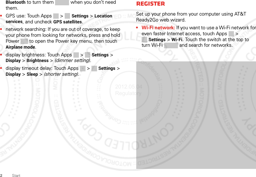 2StartBluetooth to turn them   when you don’t need them.•GPS use: Touch Apps &gt;  Settings &gt; Location services, and uncheck GPS satellites.•network searching: If you are out of coverage, to keep your phone from looking for networks, press and hold Power  to open the Power key menu, then touch Airplane mode.•display brightness: Touch Apps &gt;  Settings &gt; Display &gt; Brightness &gt; (dimmer setting).•display timeout delay: Touch Apps &gt;  Settings &gt; Display &gt; Sleep &gt; (shorter setting).RegisterSet up your phone from your computer using AT&amp;T Ready2Go web wizard.• Wi-Fi network: If you want to use a Wi-Fi network for even faster Internet access, touch Apps &gt; Settings &gt; Wi-Fi. Touch the switch at the top to turn Wi-Fi   and search for networks. 2012.05.04 Regulatory