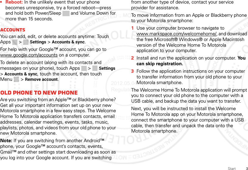 3Start•Reboot: In the unlikely event that your phone becomes unresponsive, try a forced reboot—press and hold both Power/Sleep and Volume Down for more than 15 seconds.AccountsYou can add, edit, or delete accounts anytime: Touch Apps &gt;  Settings &gt; Accounts &amp; sync. For help with your Google™ account, you can go to www.google.com/accounts on a computer.To delete an account (along with its contacts and messages on your phone), touch Apps  &gt; Settings &gt;Accounts &amp; sync, touch the account, then touch Menu  &gt; Remove account.Old phone to new phoneAre you switching from an Apple™ or Blackberry phone? Get all your important information set up on your new Motorola smartphone in a few easy steps. The Welcome Home To Motorola application transfers contacts, email addresses, calendar meetings, events, tasks, music, playlists, photos, and videos from your old phone to your new Motorola smartphone.Note: If you are switching from another Android™ phone, your Google™ account’s contacts, events, Gmail™ and other settings start downloading as soon as you log into your Google account. If you are switching from another type of device, contact your service provider for assistance.To move information from an Apple or Blackberry phone to your Motorola smartphone:  1Use your computer browser to navigate to www.markspace.com/welcomehome/, and download the free Microsoft® Windows® or Apple Macintosh version of the Welcome Home To Motorola application to your computer.2Install and run the application on your computer. Yo u  can skip registration.3Follow the application instructions on your computer to transfer information from your old phone to your Motorola smartphone.The Welcome Home To Motorola application will prompt you to connect your old phone to the computer with a USB cable, and backup the data you want to transfer.Next, you will be instructed to install the Welcome Home To Motorola app on your Motorola smartphone, connect the smartphone to your computer with a USB cable, then transfer and unpack the data onto the Motorola smartphone.2012.05.04 Regulatory
