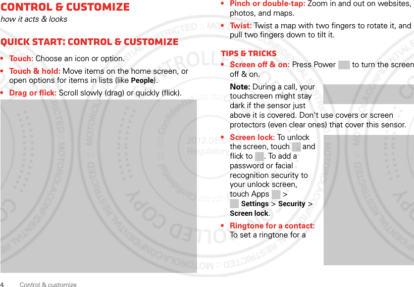 4Control &amp; customizeControl &amp; customizehow it acts &amp; looksQuick start: Control &amp; customize•Touch: Choose an icon or option.• Touch &amp; hold: Move items on the home screen, or open options for items in lists (like People).• Drag or flick: Scroll slowly (drag) or quickly (flick).• Pinch or double-tap: Zoom in and out on websites, photos, and maps.•Twist: Twist a map with two fingers to rotate it, and pull two fingers down to tilt it.Tips &amp; tricks• Screen off &amp; on: Press Power  to turn the screen off &amp; on. Note: During a call, your touchscreen might stay dark if the sensor just above it is covered. Don&apos;t use covers or screen protectors (even clear ones) that cover this sensor.•Screen lock: To unlock the screen, touch  and flick to . To add a password or facial recognition security to your unlock screen, touch Apps &gt; Settings &gt; Security &gt; Screen lock.• Ringtone for a contact: To set a ringtone for a 2012.05.04 Regulatory