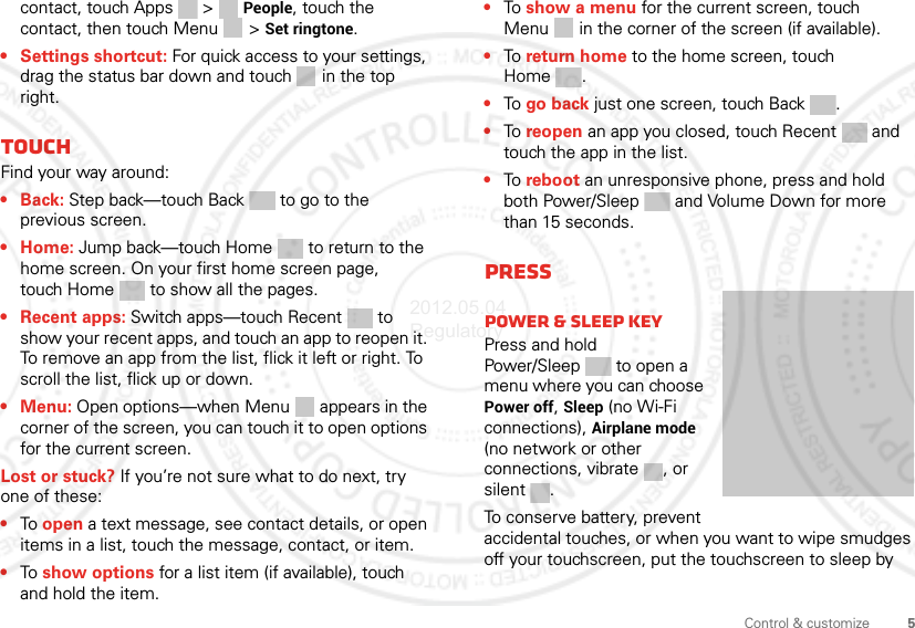5Control &amp; customizecontact, touch Apps &gt; People, touch the contact, then touch Menu  &gt; Set ringtone.• Settings shortcut: For quick access to your settings, drag the status bar down and touch  in the top right.TouchFind your way around:•Back: Step back—touch Back  to go to the previous screen.•Home: Jump back—touch Home  to return to the home screen. On your first home screen page, touch Home  to show all the pages.• Recent apps: Switch apps—touch Recent to show your recent apps, and touch an app to reopen it. To remove an app from the list, flick it left or right. To scroll the list, flick up or down.• Menu: Open options—when Menu  appears in the corner of the screen, you can touch it to open options for the current screen.Lost or stuck? If you’re not sure what to do next, try one of these:•To open a text message, see contact details, or open items in a list, touch the message, contact, or item.•To show options for a list item (if available), touch and hold the item.•To  show a menu for the current screen, touch Menu  in the corner of the screen (if available).•To  return home to the home screen, touch Home .•To  go back just one screen, touch Back .•To  reopen an app you closed, touch Recent  and touch the app in the list.•To  reboot an unresponsive phone, press and hold both Power/Sleep and Volume Down for more than 15 seconds.PressPower &amp; sleep keyPress and hold Power/Sleep  to open a menu where you can choose Power off, Sleep (no Wi-Fi connections), Airplane mode (no network or other connections, vibrate , or silent .To conserve battery, prevent accidental touches, or when you want to wipe smudges off your touchscreen, put the touchscreen to sleep by 2012.05.04 Regulatory