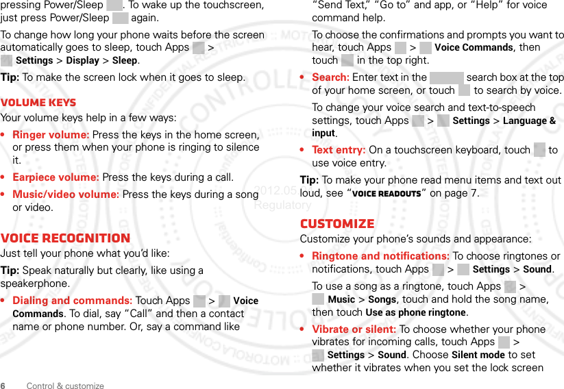 6Control &amp; customizepressing Power/Sleep . To wake up the touchscreen, just press Power/Sleep  again.To change how long your phone waits before the screen automatically goes to sleep, touch Apps &gt; Settings &gt; Display &gt; Sleep.Tip: To make the screen lock when it goes to sleep.Volume keysYour volume keys help in a few ways:• Ringer volume: Press the keys in the home screen, or press them when your phone is ringing to silence it.• Earpiece volume: Press the keys during a call.• Music/video volume: Press the keys during a song or video.Voice recognitionJust tell your phone what you’d like:Tip: Speak naturally but clearly, like using a speakerphone.• Dialing and commands: Touch Apps &gt;  Voice Commands. To dial, say “Call” and then a contact name or phone number. Or, say a command like “Send Text,” “Go to” and app, or “Help” for voice command help.To choose the confirmations and prompts you want to hear, touch Apps &gt;  Voice Commands, then touch   in the top right.•Search: Enter text in the   search box at the top of your home screen, or touch   to search by voice.To change your voice search and text-to-speech settings, touch Apps &gt;  Settings &gt; Language &amp; input.• Text entry: On a touchscreen keyboard, touch  to use voice entry.Tip: To make your phone read menu items and text out loud, see “Voice readouts” on page 7.CustomizeCustomize your phone’s sounds and appearance:• Ringtone and notifications: To choose ringtones or notifications, touch Apps &gt;  Settings &gt; Sound.To use a song as a ringtone, touch Apps &gt; Music &gt; Songs, touch and hold the song name, then touch Use as phone ringtone.• Vibrate or silent: To choose whether your phone vibrates for incoming calls, touch Apps &gt; Settings &gt; Sound. Choose Silent mode to set whether it vibrates when you set the lock screen 2012.05.04 Regulatory