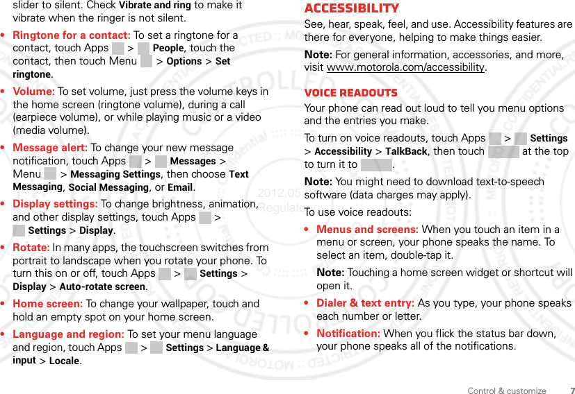 7Control &amp; customizeslider to silent. Check Vibrate and ring to make it vibrate when the ringer is not silent.• Ringtone for a contact: To set a ringtone for a contact, touch Apps &gt; People, touch the contact, then touch Menu  &gt; Options &gt; Set ringtone.• Volume: To set volume, just press the volume keys in the home screen (ringtone volume), during a call (earpiece volume), or while playing music or a video (media volume).• Message alert: To change your new message notification, touch Apps &gt;  Messages &gt; Menu  &gt; Messaging Settings, then choose Text Messaging, Social Messaging, or Email.• Display settings: To change brightness, animation, and other display settings, touch Apps &gt; Settings &gt; Display.•Rotate: In many apps, the touchscreen switches from portrait to landscape when you rotate your phone. To turn this on or off, touch Apps &gt;  Settings &gt; Display &gt; Auto-rotate screen.• Home screen: To change your wallpaper, touch and hold an empty spot on your home screen.• Language and region: To set your menu language and region, touch Apps &gt;  Settings &gt; Language &amp; input &gt; Locale.AccessibilitySee, hear, speak, feel, and use. Accessibility features are there for everyone, helping to make things easier.Note: For general information, accessories, and more, visit www.motorola.com/accessibility.Voice readoutsYour phone can read out loud to tell you menu options and the entries you make.To turn on voice readouts, touch Apps &gt;  Settings &gt;Accessibility &gt; TalkBack, then touch   at the top to turn it to  .Note: You might need to download text-to-speech software (data charges may apply).To use voice readouts:• Menus and screens: When you touch an item in a menu or screen, your phone speaks the name. To select an item, double-tap it.Note: Touching a home screen widget or shortcut will open it.• Dialer &amp; text entry: As you type, your phone speaks each number or letter.• Notification: When you flick the status bar down, your phone speaks all of the notifications.2012.05.04 Regulatory