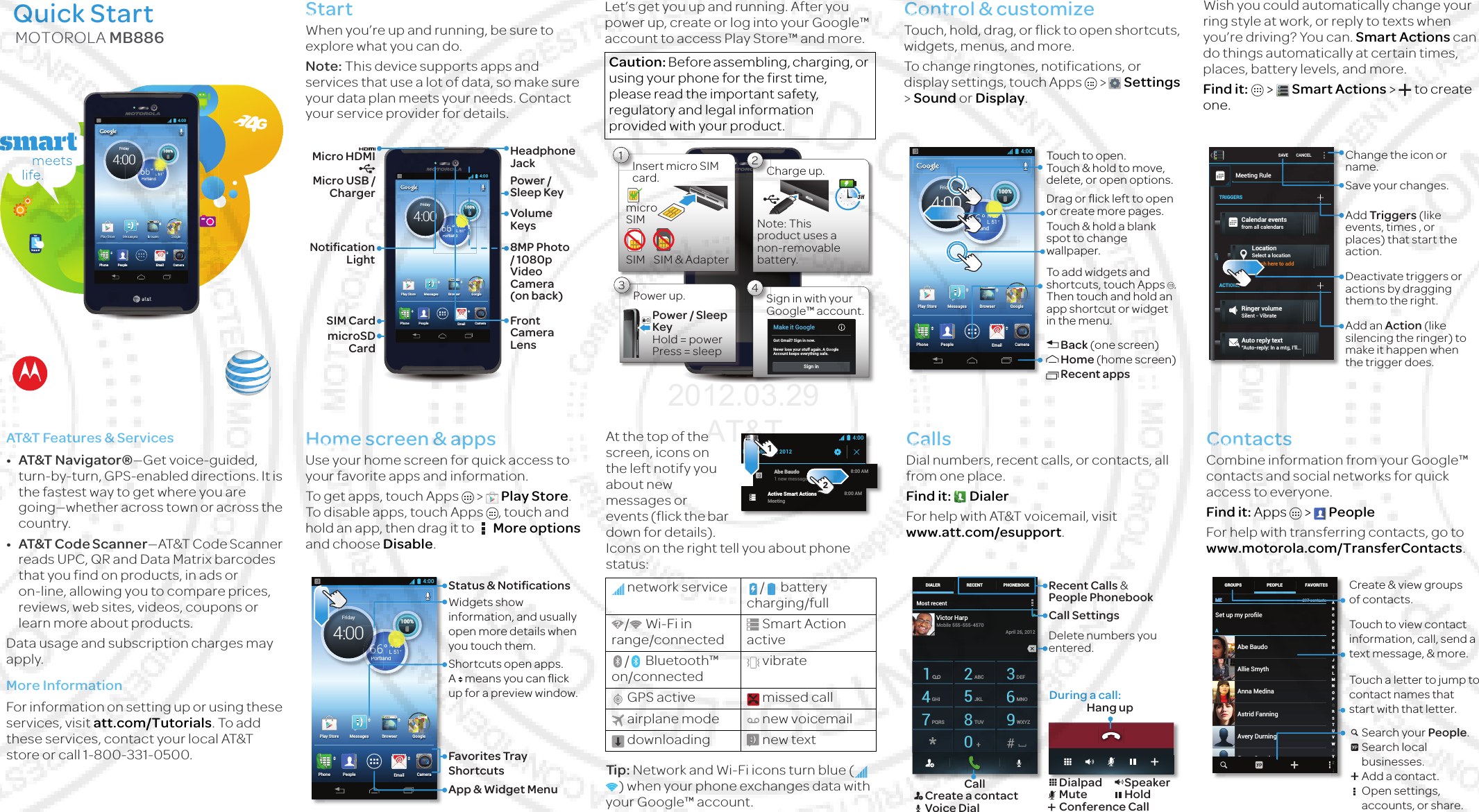 Motorola Wildcat (MB886) 2012 Mar 29 MOTOROLA MB886Quick Start4:00MessagesCameraEmailPlay StorePeoplePhoneBrowser Google100%H 68°L 51°66°PortlandFriday4:004:000%100H 68°H 68°H 68°H 68°H68H6868H 68°HHH 68°HH 68°H  68H688HL 551°666°PPortlandrtla666Friday4:000Startlet’s get up &amp; runni ngAt a glanceWhen you’re up and running, be sure to explore what you can do.Note: This device supports apps and services that use a lot of data, so make sure your data plan meets your needs. Contact your service provider for details.4:00MessagesCameraEmailPlay StorePeoplePhoneBrowser Google100%H 68°L 51°66°PortlandFriday4:00100%HHHHHHHHHHHHHHHH68686868686868686868686868686868°°°°°°°°°°°°°°°L 51°°nd66666666666°PPPPoPortlan6666Headphone JackMicro HDMIMicro USB / ChargerVolume KeysPower / Sleep KeyFront Camera Lens8MP Photo / 1080p Video Camera (on back)Notiﬁcation LightSIM CardmicroSD CardFeat ure s &amp; Se rvi cesAT&amp;T Features &amp; Services•AT&amp;T Navigator®—Get voice-guided, turn-by-turn, GPS-enabled directions. It is the fastest way to get where you are going—whether across town or across the country.•AT&amp;T Code Scanner—AT&amp;T Code Scanner reads UPC, QR and Data Matrix barcodes that you find on products, in ads or on-line, allowing you to compare prices, reviews, web sites, videos, coupons or learn more about products.Data usage and subscription charges may apply.More InformationFor information on setting up or using these services, visit att.com/Tutorials. To add these services, contact your local AT&amp;T store or call 1-800-331-0500.Charge &amp; registerLet’s get you up and running. After you power up, create or log into your Google™ account to access Play Store™ and more.Control &amp; customizehow it acts &amp; looksQuick start: Control &amp; customizeTouch, hold, drag, or flick to open shortcuts, widgets, menus, and more.To change ringtones, notifications, or display settings, touch Apps &gt;  Settings &gt; Sound or Display.Smart actionsWish you could automatically change your ring style at work, or reply to texts when you’re driving? You can. Smart Actions can do things automatically at certain times, places, battery levels, and more.Find it:   &gt; Smart Actions &gt;  to create one.Caution: Before assembling, charging, or using your phone for the first time, please read the important safety, regulatory and legal information provided with your product.1Insert micro SIM card.micro SIMSIM SIM &amp; Adapter3Power up.Power / Sleep KeyHold = power Press = sleep2Charge up.Note: This product uses a non-removable battery.3 H4Sign in with your Google™ account.Make it GoogleGot Gmail? Sign in now.Never lose your stuff again. A GoogleAccount keeps everything safe.Sign in4:00MessagesCameraEmailPlay StorePeoplePhoneBrowser Google100%H 68°L 51°66°PortlandPPPFriday4:00100%HHHHHHHHHHHHHHHH 66666666666666668888888888888888°°°°°°°°°°°°°°°°L 51°andPPortlaTouch to open. Touch &amp; hold to move, delete, or open options.To add widgets and shortcuts, touch Apps  . Then touch and hold an app shortcut or widget in the menu.Back (one screen)Home (home screen)Recent appsTouch &amp; hold a blank spot to change wallpaper.Drag or ﬂick left to open or create more pages.SAVE CANCELMeeting RuleTRIGGERSACTIONSCalendar eventsfrom all calendarsLocationSelect a locationRinger volumeSilent - VibrateTouch here to addAuto reply text“Auto-reply: In a mtg, I’ll...Change the icon or name.Save your changes.Add Triggers (like events, times , or places) that start the action.Deactivate triggers or actions by dragging them to the right.Add an Action (like silencing the ringer) to make it happen when the trigger does.Home screen &amp; appsyou have quick accessQuick start: Home scree n &amp; appsUse your home screen for quick access to your favorite apps and information.To get apps, touch Apps  &gt; Play Store. To disable apps, touch Apps , touch and hold an app, then drag it to  More options and choose Disable.Status &amp; notificati onsPhone status &amp; noti ficationsAt the top of the screen, icons on the left notify you about new messages or events (flick the bar down for details). Icons on the right tell you about phone status:Tip: Network and Wi-Fi icons turn blue (  ) when your phone exchanges data with your Google™ account.Callswhen you need to talkQuick star t: CallsDial numbers, recent calls, or contacts, all from one place.Find it:  DialerVoice mai lFor help with AT&amp;T voicemail, visit www.att.com/esupport.Contactsyou can be a people personQuick start: ContactsCombine information from your Google™ contacts and social networks for quick access to everyone.Find it: Apps &gt;  PeopleGet contactsFor help with transferring contacts, go to www.motorola.com/TransferContacts.4:00MessagesCameraEmailPlay StorePeoplePhoneBrowser Google100%H 68°L 51°66°PortlandPPPFriday4:00100%HHHHHHHHHHHHHHHH 66666666666666668888888888888888°°°°°°°°°°°°°°°°L 51°andPPortlaWidgets show information, and usually open more details when you touch them.Status &amp; NotiﬁcationsShortcuts open apps. A   means you can ﬂick up for a preview window.Favorites Tray ShortcutsApp &amp; Widget Menunetwork service / battery charging/full/ Wi-Fi in range/connectedSmart Action active/ Bluetooth™ on/connectedvibrateGPS active missed callairplane mode new voicemaildownloading new textDecember 21, 2012Active Smart ActionsMeeting8:00 AMAbe Baudo1 new message8:00 AM4:0012Most recentDIALER PHONEBOOKRECENT1 2ABC 3DEF4GHI 5JKL 6MNO7PQRS 8TUV 9WXYZ0Victor HarpApril 26, 2012Mobile 555-555-4570During a call:Hang upRecent Calls &amp;  People PhonebookCall Settings Delete numbers you entered.CallCreate a contactVoice DialDialpadMuteSpeakerHoldConference CallMEMEASet up my proﬁle297 contactsAbe BaudoAstrid FanningAnna MedinaAvery DurningAllie SmythBarry SmythABCDEFGHIJKLMNOPQRSTUVWXYZGROUPS FAVORITESPEOPLE Create &amp; view groupsof contacts.Touch to view contact information, call, send a text message, &amp; more.Search your People.Search local businesses.Add a contact.Open settings, accounts, or share.Touch a letter to jump to contact names that start with that letter.2012.03.29 AT&amp;T