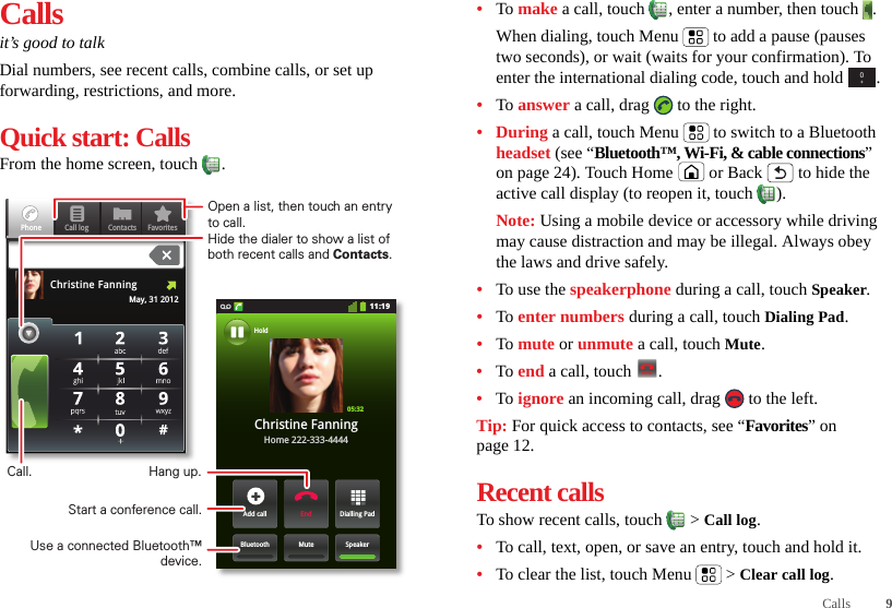 9CallsCallsit’s good to talkDial numbers, see recent calls, combine calls, or set up forwarding, restrictions, and more.Quick start: CallsFrom the home screen, touch  .Contacts FavoritesPhone Call logMay, 31 2012Christine Fanning11:19Dialling PadAdd callSpeakerMuteBluetoothEndChristine FanningHome 222-333-4444Hold05:32Open a list, then touch an entry to call.Hide the dialer to show a list of both recent calls and Contacts.Use a connected Bluetooth™ device.Hang up.Start a conference call.Call.•To make a call, touch , enter a number, then touch .When dialing, touch Menu  to add a pause (pauses two seconds), or wait (waits for your confirmation). To enter the international dialing code, touch and hold .•To answer a call, drag   to the right.•During a call, touch Menu  to switch to a Bluetooth headset (see “Bluetooth™, Wi-Fi, &amp; cable connections” on page 24). Touch Home  or Back  to hide the active call display (to reopen it, touch  ).Note: Using a mobile device or accessory while driving may cause distraction and may be illegal. Always obey the laws and drive safely.•To use the speakerphone during a call, touch Speaker.•To enter numbers during a call, touch Dialing Pad.•To mute or unmute a call, touch Mute.•To end a call, touch  .•To ignore an incoming call, drag   to the left.Tip: For quick access to contacts, see “Favorites” on page 12.Recent callsTo show recent calls, touch   &gt; Call log.•To call, text, open, or save an entry, touch and hold it.•To clear the list, touch Menu  &gt; Clear call log.0+End call