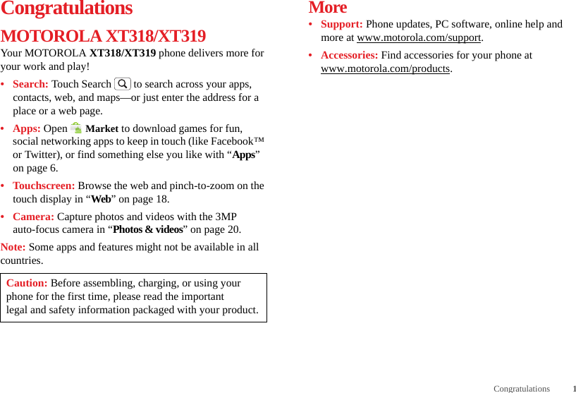 1CongratulationsCongratulationsMOTOROLA XT318/XT319Your MOTOROLA XT318/XT319 phone delivers more for your work and play!•Search: Touch Search  to search across your apps, contacts, web, and maps—or just enter the address for a place or a web page.•Apps: Open  Market to download games for fun, social networking apps to keep in touch (like Facebook™ or Twitter), or find something else you like with “Apps” on page 6.•Touchscreen: Browse the web and pinch-to-zoom on the touch display in “Web” on page 18.•Camera: Capture photos and videos with the 3MP auto-focus camera in “Photos &amp; videos” on page 20.Note: Some apps and features might not be available in all countries.Caution: Before assembling, charging, or using your phone for the first time, please read the important legal and safety information packaged with your product.More• Support: Phone updates, PC software, online help and more at www.motorola.com/support.• Accessories: Find accessories for your phone at www.motorola.com/products.