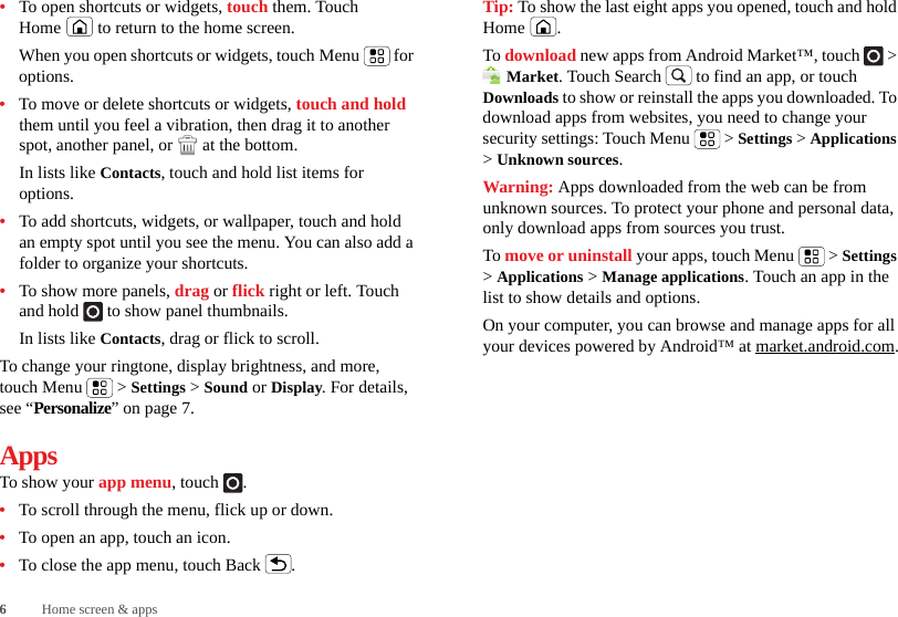 6Home screen &amp; apps•To open shortcuts or widgets, touch them. Touch Home  to return to the home screen.When you open shortcuts or widgets, touch Menu  for options.•To move or delete shortcuts or widgets, touch and hold them until you feel a vibration, then drag it to another spot, another panel, or   at the bottom.In lists like Contacts, touch and hold list items for options.•To add shortcuts, widgets, or wallpaper, touch and hold an empty spot until you see the menu. You can also add a folder to organize your shortcuts.•To show more panels, drag or flick right or left. Touch and hold   to show panel thumbnails.In lists like Contacts, drag or flick to scroll.To change your ringtone, display brightness, and more, touch Menu  &gt; Settings &gt; Sound or Display. For details, see “Personalize” on page 7.AppsTo show your app menu, touch .•To scroll through the menu, flick up or down.•To open an app, touch an icon.•To close the app menu, touch Back .Tip: To show the last eight apps you opened, touch and hold Home .To download new apps from Android Market™, touch   &gt; Market. Touch Search  to find an app, or touch Downloads to show or reinstall the apps you downloaded. To download apps from websites, you need to change your security settings: Touch Menu  &gt; Settings &gt; Applications &gt; Unknown sources.Warning: Apps downloaded from the web can be from unknown sources. To protect your phone and personal data, only download apps from sources you trust.To move or uninstall your apps, touch Menu  &gt; Settings &gt; Applications &gt; Manage applications. Touch an app in the list to show details and options.On your computer, you can browse and manage apps for all your devices powered by Android™ at market.android.com.