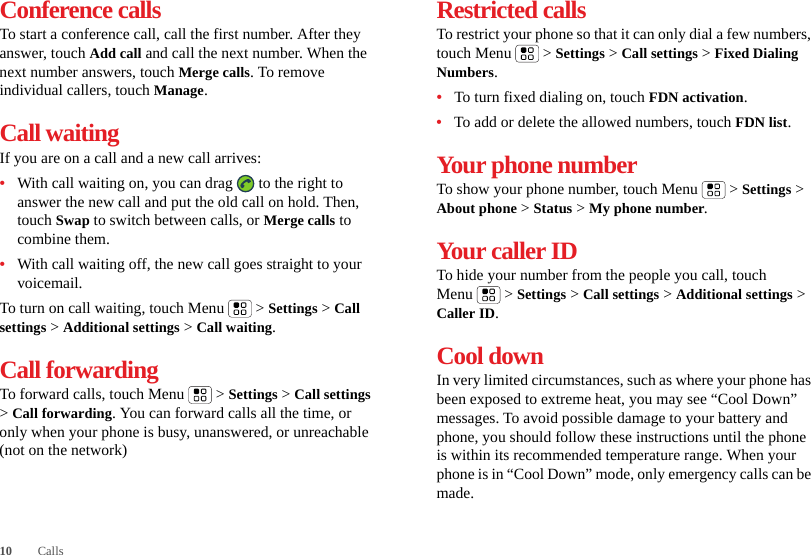 10 CallsConference callsTo start a conference call, call the first number. After they answer, touch Add call and call the next number. When the next number answers, touch Merge calls. To remove individual callers, touch Manage.Call waitingIf you are on a call and a new call arrives:•With call waiting on, you can drag   to the right to answer the new call and put the old call on hold. Then, touch Swap to switch between calls, or Merge calls to combine them.•With call waiting off, the new call goes straight to your voicemail.To turn on call waiting, touch Menu &gt; Settings &gt; Call settings &gt; Additional settings &gt; Call waiting.Call forwardingTo forward calls, touch Menu  &gt; Settings &gt; Call settings &gt; Call forwarding. You can forward calls all the time, or only when your phone is busy, unanswered, or unreachable (not on the network)Restricted callsTo restrict your phone so that it can only dial a few numbers, touch Menu &gt; Settings &gt; Call settings &gt; Fixed Dialing Numbers.•To turn fixed dialing on, touch FDN activation.•To add or delete the allowed numbers, touch FDN list.Your phone numberTo show your phone number, touch Menu  &gt; Settings &gt; About phone &gt; Status &gt; My phone number.Your caller IDTo hide your number from the people you call, touch Menu &gt; Settings &gt; Call settings &gt; Additional settings &gt; Caller ID.Cool downIn very limited circumstances, such as where your phone has been exposed to extreme heat, you may see “Cool Down” messages. To avoid possible damage to your battery and phone, you should follow these instructions until the phone is within its recommended temperature range. When your phone is in “Cool Down” mode, only emergency calls can be made.