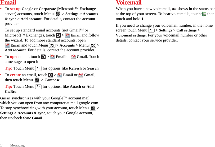 14 MessagingEmail•To set up Google or Corporate (Microsoft™ Exchange server) accounts, touch Menu  &gt; Settings &gt; Accounts &amp; sync &gt; Add account. For details, contact the account provider.To set up standard email accounts (not Gmail™ or Microsoft™ Exchange), touch   &gt;  Email and follow the wizard. To add more standard accounts, open Email and touch Menu  &gt; Accounts &gt; Menu  &gt; Add account. For details, contact the account provider.•To open email, touch   &gt;  Email or  Gmail. Touch a message to open it.Tip: Touch Menu  for options like Refresh or Search.•To create an email, touch   &gt;  Email or  Gmail, then touch Menu  &gt; Compose.Tip: Touch Menu  for options, like Attach or Add Cc/Bcc.Gmail synchronizes with your Google™ account mail, which you can open from any computer at mail.google.com. To stop synchronizing with your account, touch Menu  &gt; Settings &gt; Accounts &amp; sync, touch your Google account, then uncheck Sync Gmail.VoicemailWhen you have a new voicemail,   shows in the status bar at the top of your screen. To hear voicemails, touch  then touch and hold 1.If you need to change your voicemail number, in the home screen touch Menu  &gt; Settings &gt; Call settings &gt; Voicemail settings. For your voicemail number or other details, contact your service provider.