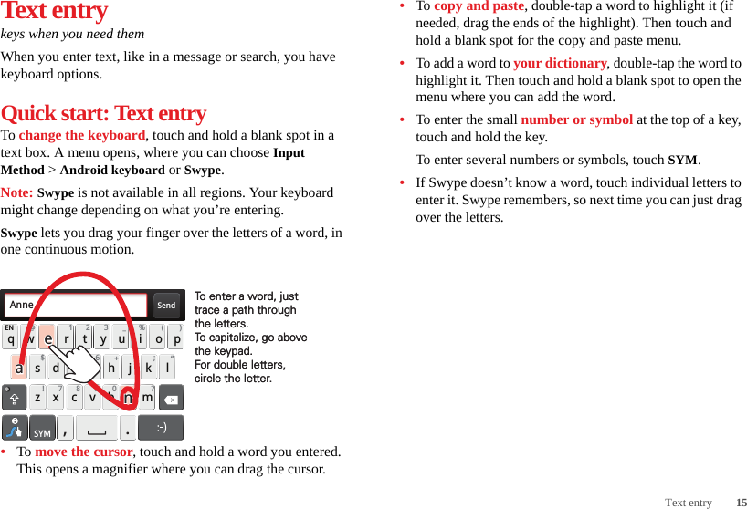 15Text entryText entrykeys when you need themWhen you enter text, like in a message or search, you have keyboard options.Quick start: Text entryTo change the keyboard, touch and hold a blank spot in a text box. A menu opens, where you can choose Input Method &gt; Android keyboard or Swype.Note: Swype is not available in all regions. Your keyboard might change depending on what you’re entering.Swype lets you drag your finger over the letters of a word, in one continuous motion.•To move the cursor, touch and hold a word you entered. This opens a magnifier where you can drag the cursor.Send:-)asdfghj k lqwe r t y u i opzxcvbnmEN @#12 3_%()!7890 /?&amp;$456+:;“,.SYMTo enter a word, just trace a path through the letters.To capitalize, go above the keypad.For double letters, circle the letter.To enter a word, just trace a path through the letters.To capitalize, go above the keypad.For double letters, circle the letter.AnneAnneAnneaenaen•To copy and paste, double-tap a word to highlight it (if needed, drag the ends of the highlight). Then touch and hold a blank spot for the copy and paste menu.•To add a word to your dictionary, double-tap the word to highlight it. Then touch and hold a blank spot to open the menu where you can add the word.•To enter the small number or symbol at the top of a key, touch and hold the key.To enter several numbers or symbols, touch SYM.•If Swype doesn’t know a word, touch individual letters to enter it. Swype remembers, so next time you can just drag over the letters.