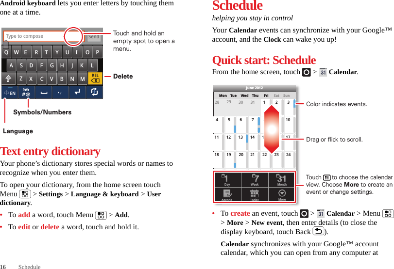 16 ScheduleAndroid keyboard lets you enter letters by touching them one at a time.Text entry dictionaryYour phone’s dictionary stores special words or names to recognize when you enter them.To open your dictionary, from the home screen touch Menu  &gt; Settings &gt; Language &amp; keyboard &gt; User dictionary.•To add a word, touch Menu  &gt; Add.•To edit or delete a word, touch and hold it.56#@SendEN.,DELxType to composeZMNBVCXKLJHGFDSAQWE R T Y U I O PTouch and hold an empty spot to open a menu.DeleteSymbols/NumbersLanguageSchedulehelping you stay in controlYour  Calendar events can synchronize with your Google™ account, and the Clock can wake you up!Quick start: ScheduleFrom the home screen, touch   &gt;  Calendar.•To create an event, touch   &gt;  Calendar &gt; Menu  &gt; More &gt; New event, then enter details (to close the display keyboard, touch Back ).Calendar synchronizes with your Google™ account calendar, which you can open from any computer at SunMon Tue Wed Thu SatFri28 29 30 31 123456 891011 12 13 15 16 1718 19 20 22 23 2425 26 27 29 30 31123 56771421284June 2012Day WeekAgenda Today MoreMonthDrag or flick to scroll.Color indicates events.Touch      to choose the calendar view. Choose More to create an event or change settings.