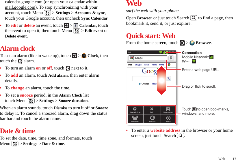 17Webcalendar.google.com (or open your calendar within mail.google.com). To stop synchronizing with your account, touch Menu  &gt; Settings &gt; Accounts &amp; sync, touch your Google account, then uncheck Sync Calendar.•To edit or delete an event, touch   &gt;  Calendar, touch the event to open it, then touch Menu  &gt; Edit event or Delete event.Alarm clockTo set an alarm (like to wake up), touch   &gt;  Clock, then touch the   alarm.•To turn an alarm on or off, touch   next to it.•To add an alarm, touch Add alarm, then enter alarm details.•To change an alarm, touch the time.•To set a snooze period, in the Alarm Clock list touch Menu  &gt; Settings &gt; Snooze duration.When an alarm sounds, touch Dismiss to turn it off or Snooze to delay it. To cancel a snoozed alarm, drag down the status bar bar and touch the alarm name.Date &amp; timeTo set the date, time, time zone, and formats, touch Menu  &gt; Settings &gt; Date &amp; time.Websurf the web with your phoneOpen Browser or just touch Search  to find a page, then bookmark it, send it, or just explore. Quick start: WebFrom the home screen, touch   &gt;  Browser.•To enter a website address in the browser or your home screen, just touch Search .New windowWindowsExitRefreshBookmarksMoreWeb Images Local News moreNear me nowChicagoGoogle11:19Drag or flick to scroll.Enter a web page URL.Touch      to open bookmarks, windows, and more.ConnectionMobile Network: Wi-Fi: 