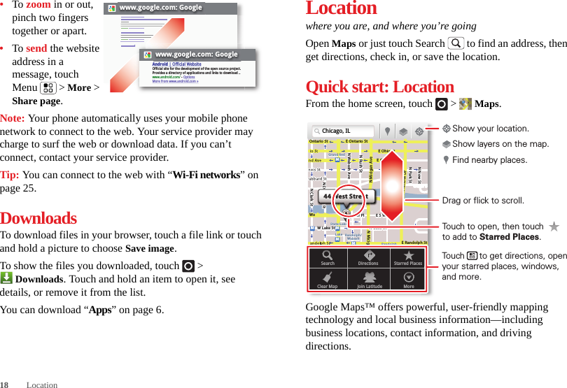 18 Location•To zoom in or out, pinch two fingers together or apart.•To send the website address in a message, touch Menu  &gt; More &gt; Share page.Note: Your phone automatically uses your mobile phone network to connect to the web. Your service provider may charge to surf the web or download data. If you can’t connect, contact your service provider.Tip: You can connect to the web with “Wi-Fi networks” on page 25.DownloadsTo download files in your browser, touch a file link or touch and hold a picture to choose Save image.To show the files you downloaded, touch   &gt; Downloads. Touch and hold an item to open it, see details, or remove it from the list.You can download “Apps” on page 6.www.google.com: Googlewww.google.com: GoogleAndroid | Official WebsiteOfficial site for the development of the open source project. Provides a directory of applications and links to download ..www.android.com/ - OptionsMore from www.android.com »Locationwhere you are, and where you’re goingOpen Maps or just touch Search  to find an address, then get directions, check in, or save the location.Quick start: LocationFrom the home screen, touch  &gt;  Maps.Google Maps™ offers powerful, user-friendly mapping technology and local business information—including business locations, contact information, and driving directions.Chicago, ILN Clark StWacker DrME Ontario StE Ohio StN Rush StN Park StN New StN Wabash AveN Dearborn StE Grand AveE Randolph StN Micigan AveN Micigan AverD submuloC NW Lake St W Lake StE Wacker PlState/LakeGrand RedLakeRandolphSt MetraRandolph/WabashWashington-BlueE S WaterStMMMMOntario StDDDeeeeeaaarrbbboorrnn SSSt44 West StreetASearchClear MapDirectionsJoin LatitudeStarred PlacesMoreTouch to open, then touch to add to Starred Places.Drag or flick to scroll.Find nearby places.Show your location.Show layers on the map.Touch      to get directions, open your starred places, windows, and more.