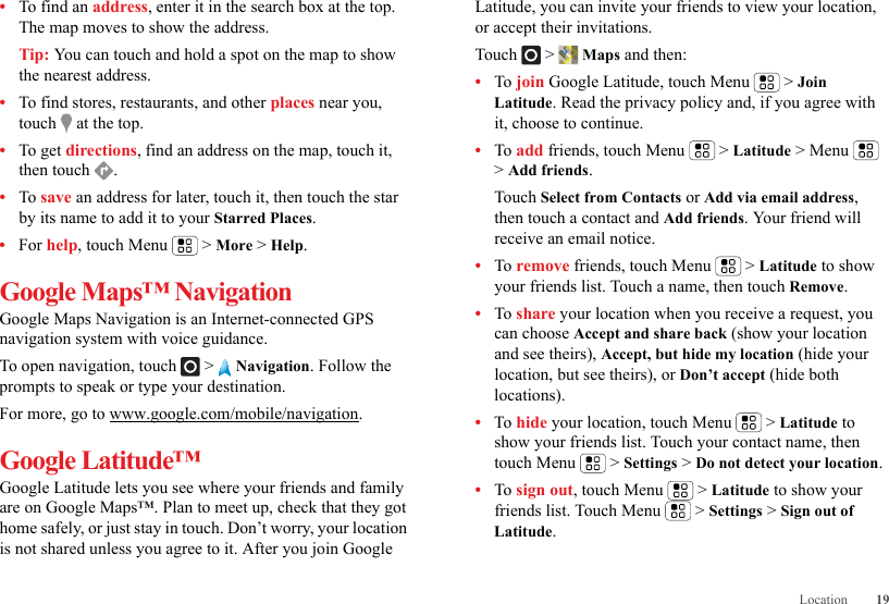 19Location•To find an address, enter it in the search box at the top. The map moves to show the address.Tip: You can touch and hold a spot on the map to show the nearest address.•To find stores, restaurants, and other places near you, touch   at the top.•To get directions, find an address on the map, touch it, then touch  .•To save an address for later, touch it, then touch the star by its name to add it to your Starred Places.•For help, touch Menu  &gt; More &gt; Help.Google Maps™ NavigationGoogle Maps Navigation is an Internet-connected GPS navigation system with voice guidance.To open navigation, touch  &gt;  Navigation. Follow the prompts to speak or type your destination.For more, go to www.google.com/mobile/navigation.Google Latitude™Google Latitude lets you see where your friends and family are on Google Maps™. Plan to meet up, check that they got home safely, or just stay in touch. Don’t worry, your location is not shared unless you agree to it. After you join Google Latitude, you can invite your friends to view your location, or accept their invitations.Touch &gt; Maps and then:•To join Google Latitude, touch Menu  &gt; Join Latitude. Read the privacy policy and, if you agree with it, choose to continue.•To add friends, touch Menu  &gt; Latitude &gt; Menu  &gt; Add friends.Touch Select from Contacts or Add via email address, then touch a contact and Add friends. Your friend will receive an email notice.•To remove friends, touch Menu  &gt; Latitude to show your friends list. Touch a name, then touch Remove.•To share your location when you receive a request, you can choose Accept and share back (show your location and see theirs), Accept, but hide my location (hide your location, but see theirs), or Don’t accept (hide both locations).•To hide your location, touch Menu  &gt; Latitude to show your friends list. Touch your contact name, then touch Menu  &gt; Settings &gt; Do not detect your location.•To sign out, touch Menu  &gt; Latitude to show your friends list. Touch Menu  &gt; Settings &gt; Sign out of Latitude.