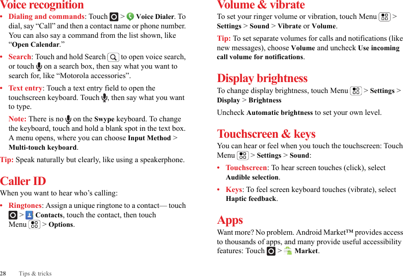 28 Tips &amp; tricksVoice recognition• Dialing and commands: Touch  &gt;  Voice Dialer. To dial, say “Call” and then a contact name or phone number. You can also say a command from the list shown, like “Open Calendar.”•Search: Touch and hold Search   to open voice search, or touch   on a search box, then say what you want to search for, like “Motorola accessories”.• Text entry: Touch a text entry field to open the touchscreen keyboard. Touch  , then say what you want to type.Note: There is no   on the Swype keyboard. To change the keyboard, touch and hold a blank spot in the text box. A menu opens, where you can choose Input Method &gt; Multi-touch keyboard.Tip: Speak naturally but clearly, like using a speakerphone.Caller IDWhen you want to hear who’s calling:• Ringtones: Assign a unique ringtone to a contact— touch  &gt;  Contacts, touch the contact, then touch Menu  &gt; Options.Volume &amp; vibrateTo set your ringer volume or vibration, touch Menu  &gt; Settings &gt; Sound &gt; Vibrate or Volume.Tip: To set separate volumes for calls and notifications (like new messages), choose Volume and uncheck Use incoming call volume for notifications.Display brightnessTo change display brightness, touch Menu  &gt; Settings &gt; Display &gt; BrightnessUncheck Automatic brightness to set your own level.Touchscreen &amp; keysYou can hear or feel when you touch the touchscreen: Touch Menu  &gt; Settings &gt; Sound:•Touchscreen: To hear screen touches (click), select Audible selection.•Keys: To feel screen keyboard touches (vibrate), select Haptic feedback.AppsWant more? No problem. Android Market™ provides access to thousands of apps, and many provide useful accessibility features: Touch   &gt;  Market.