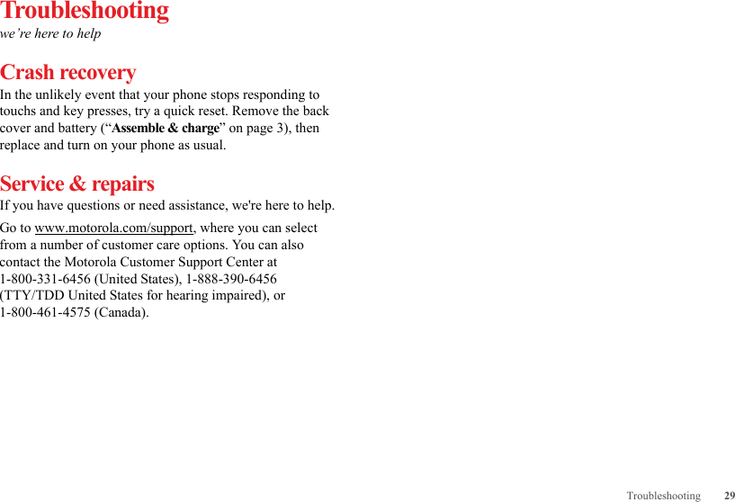 29TroubleshootingTroubleshootingwe’re here to helpCrash recoveryIn the unlikely event that your phone stops responding to touchs and key presses, try a quick reset. Remove the back cover and battery (“Assemble &amp; charge” on page 3), then replace and turn on your phone as usual.Service &amp; repairsIf you have questions or need assistance, we&apos;re here to help.Go to www.motorola.com/support, where you can select from a number of customer care options. You can also contact the Motorola Customer Support Center at 1-800-331-6456 (United States), 1-888-390-6456 (TTY/TDD United States for hearing impaired), or 1-800-461-4575 (Canada).