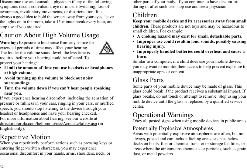 32Discontinue use and consult a physician if any of the following symptoms occur: convulsion, eye or muscle twitching, loss of awareness, involuntary movements, or disorientation. It is always a good idea to hold the screen away from your eyes, leave the lights on in the room, take a 15-minute break every hour, and stop use if you are tired.Caution About High Volume UsageWarning: Exposure to loud noise from any source for extended periods of time may affect your hearing. The louder the volume sound level, the less time is required before your hearing could be affected. To protect your hearing:• Limit the amount of time you use headsets or headphones at high volume.• Avoid turning up the volume to block out noisy surroundings.• Turn the volume down if you can’t hear people speaking near you.If you experience hearing discomfort, including the sensation of pressure or fullness in your ears, ringing in your ears, or muffled speech, you should stop listening to the device through your headset or headphones and have your hearing checked.For more information about hearing, see our website at direct.motorola.com/hellomoto/nss/AcousticSafety.asp (in English only).Repetitive MotionWhen you repetitively perform actions such as pressing keys or entering finger-written characters, you may experience occasional discomfort in your hands, arms, shoulders, neck, or other parts of your body. If you continue to have discomfort during or after such use, stop use and see a physician.ChildrenKeep your mobile device and its accessories away from small children. These products are not toys and may be hazardous to small children. For example:• A choking hazard may exist for small, detachable parts.• Improper use could result in loud sounds, possibly causing hearing injury.• Improperly handled batteries could overheat and cause a burn.Similar to a computer, if a child does use your mobile device, you may want to monitor their access to help prevent exposure to inappropriate apps or content.Glass PartsSome parts of your mobile device may be made of glass. This glass could break if the product receives a substantial impact. If glass breaks, do not touch or attempt to remove. Stop using your mobile device until the glass is replaced by a qualified service center.Operational WarningsObey all posted signs when using mobile devices in public areas.Potentially Explosive AtmospheresAreas with potentially explosive atmospheres are often, but not always, posted and can include fueling areas, such as below decks on boats, fuel or chemical transfer or storage facilities, or areas where the air contains chemicals or particles, such as grain dust, or metal powders.