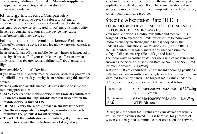 34exposure guidelines. For a list of Motorola-supplied or approved accessories, visit our website at: www.motorola.com.RF Energy Interference/CompatibilityNearly every electronic device is subject to RF energy interference from external sources if inadequately shielded, designed, or otherwise configured for RF energy compatibility. In some circumstances, your mobile device may cause interference with other devices.Follow Instructions to Avoid Interference ProblemsTurn off your mobile device in any location where posted notices instruct you to do so.In an aircraft, turn off your mobile device whenever instructed to do so by airline staff. If your mobile device offers an airplane mode or similar feature, consult airline staff about using it in flight.Implantable Medical DevicesIf you have an implantable medical device, such as a pacemaker or defibrillator, consult your physician before using this mobile device.Persons with implantable medical devices should observe the following precautions:• ALWAYS keep the mobile device more than 20 centimeters (8 inches) from the implantable medical device when the mobile device is turned ON.• DO NOT carry the mobile device in the breast pocket.• Use the ear opposite the implantable medical device to minimize the potential for interference.• Turn OFF the mobile device immediately if you have any reason to suspect that interference is taking place.Read and follow the directions from the manufacturer of your implantable medical device. If you have any questions about using your mobile device with your implantable medical device, consult your healthcare provider.SAR (ICNIRP)Your mobile device is a radio transmitter and receiver. It is designed not to exceed the limits for exposure to radio waves The radio wave exposure guidelines use a unit of measurement known as the Specific Absorption Rate, or SAR. The SAR limit Tests for SAR are conducted using standard operating positions with the device transmitting at its highest certified power level in all tested frequency bands. The highest SAR values under the During use, the actual SAR values for your device are usually well below the values stated. This is because, for purposes of system efficiency and to minimize interference on the network, Specific Absorption Rate (IEEE)YOUR MOBILE DEVICE MEETS FCC LIMITS FOR EXPOSURE TO RADIO WAVES.(radio frequency electromagnetic fields) adopted by the Federal Communications Commission (FCC).  These limits include a substantial safety margin designed to assure the safety of all persons, regardless of age and health.for mobile devices is  1.6W/kg.FCC guidelines for your device model are listed below:0.679W/kgHead SAR GSM 850/1900/WCDMA 850Body-worn           GSM 850/1900/WCDMA 850Wi-Fi, BluetoothSAR                      Wi-Fi, Bluetooth1.03W/kg