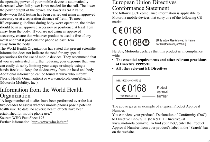 35the operating power of your mobile device is automatically decreased when full power is not needed for the call. The lower the power output of the device, the lower its SAR value.Body-worn SAR testing has been carried out using an approved RF exposure guidelines during body-worn operation, the device accessory, ensure that whatever product is used is free of any away from the body.The World Health Organization has stated that present scientific information does not indicate the need for any special precautions for the use of mobile devices. They recommend that if you are interested in further reducing your exposure then you can easily do so by limiting your usage or simply using a hands-free kit to keep the device away from the head and body.Additional information can be found at www.who.int/emf (World Health Organization) or www.motorola.com/rfhealth (Motorola Mobility, Inc.).Information from the World Health OrganizationWHO Information“A large number of studies have been performed over the last two decades to assess whether mobile phones pose a potential health risk. To date, no adverse health effects have been established for mobile phone use.”Source: WHO Fact Sheet 193Further information: http://www.who.int/emfEuropean Union Directives Conformance StatementEU ConformanceThe following CE compliance information is applicable to Motorola mobile devices that carry one of the following CE marks:Hereby, Motorola declares that this product is in compliance with:• The essential requirements and other relevant provisions of Directive 1999/5/EC• All other relevant EU DirectivesThe above gives an example of a typical Product Approval Number.You can view your product’s Declaration of Conformity (DoC) to Directive 1999/5/EC (to R&amp;TTE Directive) at www.motorola.com/rtte. To find your DoC, enter the Product Approval Number from your product’s label in the “Search” bar on the website.0168 [Only Indoor Use Allowed In Francefor Bluetooth and/or Wi-Fi]01680168 Product Approval Numberaccessory or at a separation distance of  1cm . To meet should be in an approved accessory or positioned at least  1cm away from the body.  If you are not using an approved metal and that it positions the phone at least  1cm   