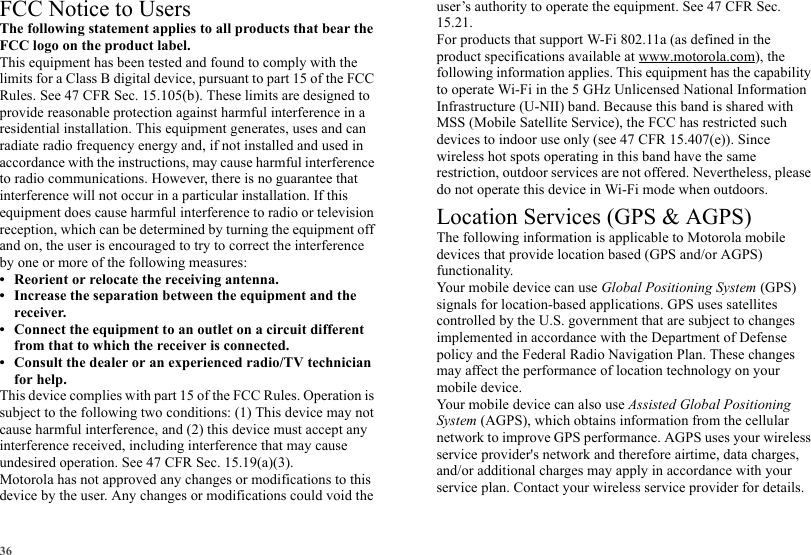 36FCC Notice to UsersFCC NoticeThe following statement applies to all products that bear the FCC logo on the product label.This equipment has been tested and found to comply with the limits for a Class B digital device, pursuant to part 15 of the FCC Rules. See 47 CFR Sec. 15.105(b). These limits are designed to provide reasonable protection against harmful interference in a residential installation. This equipment generates, uses and can radiate radio frequency energy and, if not installed and used in accordance with the instructions, may cause harmful interference to radio communications. However, there is no guarantee that interference will not occur in a particular installation. If this equipment does cause harmful interference to radio or television reception, which can be determined by turning the equipment off and on, the user is encouraged to try to correct the interference by one or more of the following measures:• Reorient or relocate the receiving antenna.• Increase the separation between the equipment and the receiver.• Connect the equipment to an outlet on a circuit different from that to which the receiver is connected.• Consult the dealer or an experienced radio/TV technician for help.This device complies with part 15 of the FCC Rules. Operation is subject to the following two conditions: (1) This device may not cause harmful interference, and (2) this device must accept any interference received, including interference that may cause undesired operation. See 47 CFR Sec. 15.19(a)(3).Motorola has not approved any changes or modifications to this device by the user. Any changes or modifications could void the user’s authority to operate the equipment. See 47 CFR Sec. 15.21.For products that support W-Fi 802.11a (as defined in the product specifications available at www.motorola.com), the following information applies. This equipment has the capability to operate Wi-Fi in the 5 GHz Unlicensed National Information Infrastructure (U-NII) band. Because this band is shared with MSS (Mobile Satellite Service), the FCC has restricted such devices to indoor use only (see 47 CFR 15.407(e)). Since wireless hot spots operating in this band have the same restriction, outdoor services are not offered. Nevertheless, please do not operate this device in Wi-Fi mode when outdoors.Location Services (GPS &amp; AGPS)GPS &amp; AGPSThe following information is applicable to Motorola mobile devices that provide location based (GPS and/or AGPS) functionality.Your mobile device can use Global Positioning System (GPS) signals for location-based applications. GPS uses satellites controlled by the U.S. government that are subject to changes implemented in accordance with the Department of Defense policy and the Federal Radio Navigation Plan. These changes may affect the performance of location technology on your mobile device.Your mobile device can also use Assisted Global Positioning System (AGPS), which obtains information from the cellular network to improve GPS performance. AGPS uses your wireless service provider&apos;s network and therefore airtime, data charges, and/or additional charges may apply in accordance with your service plan. Contact your wireless service provider for details.